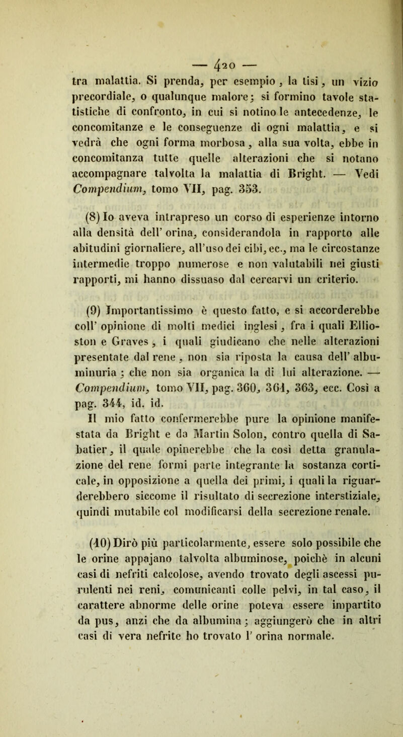 tra malattia. Si prenda, per esempio , la lisi, un vizio precordiale, o qualunque malore; si formino tavole sta- tistiche di confronto, in cui si notino le antecedenze, le concomitanze e le conseguenze di ogni malattia, e si vedrà che ogni forma morbosa, alla sua volta, ebbe in concomitanza tutte quelle alterazioni che si notano accompagnare talvolta la malattia di Bright. — Vedi Compendiarli, tomo VII, pag. 353. (8) Io aveva intrapreso un corso di esperienze intorno alla densità dell’ orina, considerandola in rapporto alle abitudini giornaliere, all’uso dei cibi,ec., ma le circostanze intermedie troppo numerose e non valutabili nei giusti rapporti, mi hanno dissuaso dal cercarvi un criterio. (9) Importantissimo è questo fatto, e si accorderebbe coll’ opinione di molti medici inglesi, fra i quali Ellio- ston e Graves , i quali giudicano che nelle alterazioni presentate dal rene , non sia riposta la causa dell’ albu- minuria ; che non sia organica la di lui alterazione. — Compendimi, tomo VII, pag. 360, 301, 363, ecc. Così a pag. 344, id. id. Il mio fatto confermerebbe pure la opinione manife- stata da Bright e da Martin Solon, contro quella di Sa- batici’, il quale opinerebbe che la così detta granula- zione del rene formi parte integrante la sostanza corti- cale, in opposizione a quella dei primi, i quali la riguar- derebbero siccome il risultato di secrezione interstiziale, quindi mutabile col modificarsi della secrezione renale. (40) Dirò più particolarmente, essere solo possibile che le orine appajano talvolta albuminose, poiché in alcuni casi di nefriti calcolose, avendo trovato degli ascessi pu- rulenti nei reni, comunicanti colle pelvi, in tal caso, il carattere abnorme delle orine poteva essere impartito da pus, anzi che da albumina; aggiungerò che in altri casi di vera nefrite ho trovato 1’ orina normale.