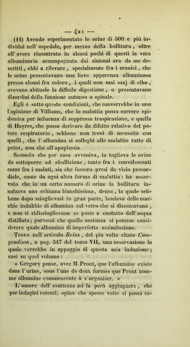 dividui nell’ ospedale, per mezzo della bollitura, oltre all’ avere riscontrato in alcuni pochi di questi la vera albuminuria accompagnata dai sintomi ora da me de- scritti , ebbi a rilevare , specialmente fra i cronici, che le orine presentavano una lieve apparenza albuminosa presso alcuni fra coloro, i quali non mai sazj di cibo , avevano abituale la difficile digestione , o presentavano disordini della funzione cutanea o spinale. Egli è sotto queste condizioni, che converrebbe in uno l'opinione di Villiams, che la malattia possa correre epi- demica per influenza di soppressa traspirazione, e quella di Hayres, che possa derivare da difetto relativo del po- tere respiratorio, sebbene non trovi di necessità con quelli, che 1’ albumina si colleghi alle malattie tutte di petto, non che all’apoplessia. Secondo che per caso avveniva, io toglieva le orine da sottoporre ad ebollizione , tanto fra i convalescenti come fra i malati, sia che fossero presi da vizio precor- diale, come da ogni altra forma di malattia : ho osser- vato che in un certo numero di orine la bollitura in- nalzava una schiuma bianchissima, densa, la quale seb- bene dopo scioglievasi in gran parte, lasciava delle mac- chie indubbie di albumina sul vetro che si disseccavano , e non si ridiscioglievano se poste a contatto dell’acqua distillata; parvemi che quella sostanza si potesse consi- derare quale albumina di imperfetta assimilazione. Trovo nell'articolo Rains, del più volte citato Com- pendium, a pag. 347 del tomo VII, una osservazione la quale verrebbe in appoggio di questa mia induzione ; così su quel volume : « Gregory pense, avec M. Prout, que T albumine existe dans Turine, sous l’une de deux formes que Prout nom- ine albumine commeneente à s’organiser. » L’amore dell’esattezza mi fa però aggiugnere, che per indagini recenti, opino che spesse volte si possa ca-