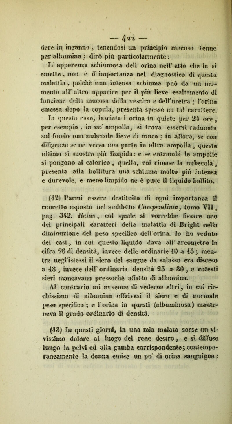 dere in inganno, tenendosi un principio mueoso tenue per albumina ; dirò più particolarmente : L’ apparenza schiumosa dell’ orina nell’ atto dìe la si emette, non è d’importanza nel diagnostico di questa malattia, poiché una intensa schiuma può da un mo- mento a!F altro apparire per i! più lieve esaltamento di funzione delia mucosa della vescica e del Fu re tra ; Forma emessa dopo la copula, presenta spesso un tal carattere. In questo caso, lasciata Forina in quiete per 24 ore, per esempio , in un'ampolla, si trova essersi radunata sul fondo una nubecola lieve di muco ; in allora, se con diligenza se ne versa una parte in altra ampolla , questa ultima si mostra più limpida: e se entrambi le ampolle si pongono a! calorico, Quella, cui rimase la nubecola, presenta alla bollitura una schiuma molto più intensa e durevole, e meno limpido ne è pure il liquido bollito* (421 Farmi essere destituito di ogni importanza il concetto esposto nei suddetto Compendìum, tomo VII, pag. 342. Reins, col quale si vorrebbe fissare uno dei principali caratteri della malattia di Brighi nella diminuzione dei peso specifico delForina. Io ho veduto dei casi, in cut questo liquido dava alF areometro la cifra 26 di densità, invece delle ordinarie 40 a 45 ; men- tre wegFìstessi il siero del sangue da salasso era disceso a 48 , invece deli' ordinaria densità 25 a- 30 , c cotesti sieri mancavano pressoché allatto di albumina. Ai contrario mi avvenne di vederne altri, in cui ric- chissimo di albumina òffrivasi il siero e di normale peso specifico; e Forma in questi (albuminosa) mante- neva il grado ordinario di densità. (43) In questi giorni, in una mia malata sorse un vi- vissimo dolore ai luogo dei rene destro, e si diffuse lungo la pelvi ed alla gamba corrispondente; coniempo-