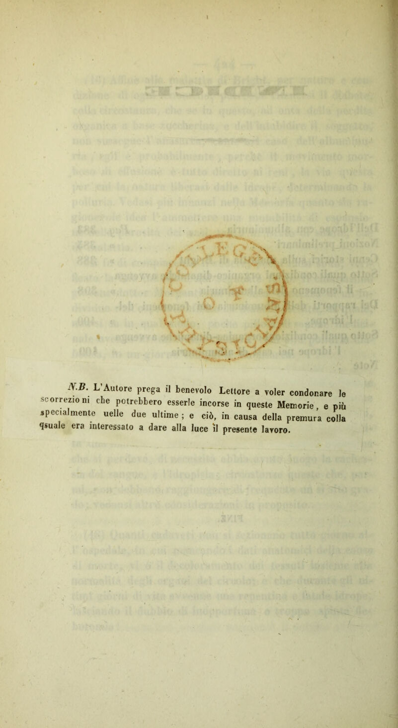 I NB\ L’Autore prega il benevolo Lettore a voler condonare le scorrezioni che potrebbero esserle incorse in queste Memorie, e più specialmente uelle due ultime ; e ciò, in causa della premura colla qsuale era interessato a dare alla luce il presente lavoro.