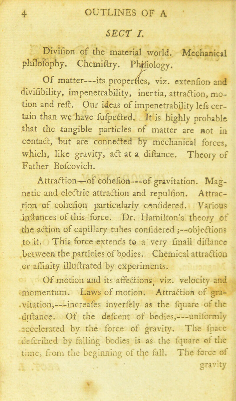 SECT I. Divifion of the material world. Mechanical philosophy. Chemiftry. Phifiology. Of matter—its properties, viz. extenfion and divisibility, impenetrability, inertia, attraction, mo- tion and reft. Our ideas of impenetrability lefs cer- tain than we have fufpedted. It is highly probable that the tangible particles of matter are not in contaCt, but are connected by mechanical forces, which, like gravity, aCt at a diftance. Theory of Father Bofcovich. Attraction—of cohefion—of gravitation. Mag- netic and eleCtric attraction and repuliion. Attrac- tion of coheiion particularly conhdered. Various instances of this force. Dr. Hamilton’s theory of the action of capillary tubes confidered objections to it. This force extends to a very fmall diltance between the particles of bodies. Chemical attraction or affinity illuftrated by experiments. Of motion and its affeCtions^ viz. velocity and momentum. Laws of motion. Attraction of gra- vitation,—increales inverfely as the Square of the diftance. Of the defeent of bodies,—uniformly accelerated bv the force of gravity. The Space deScribed by falling bodies is as the Square ol the time, from the beginning of the fall. The force ot gravity