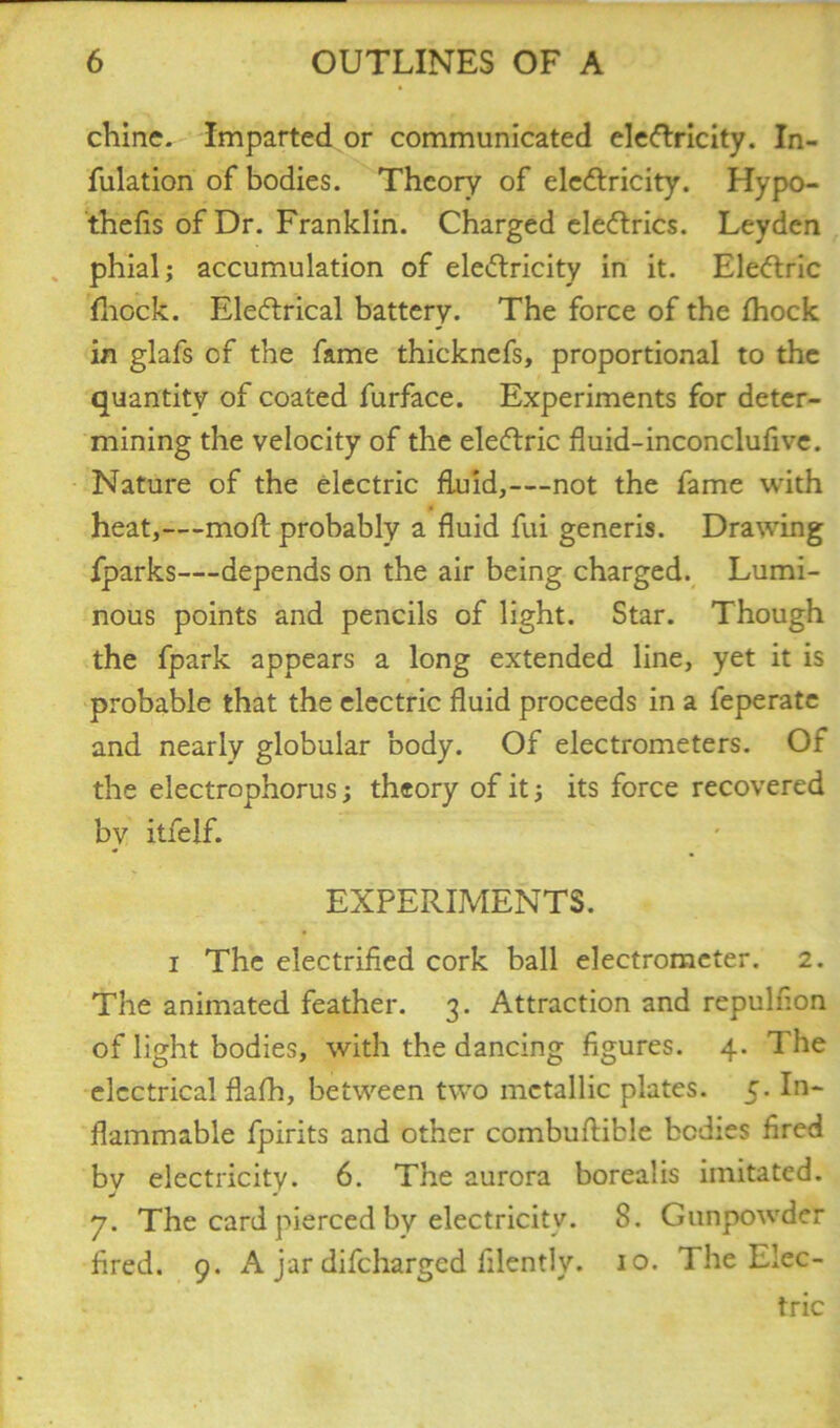 chine. Imparted or communicated eleftricity. In- fulation of bodies. Theory of electricity. Hypo- thefis of Dr. Franklin. Charged eleCtrics. Leyden phial; accumulation of electricity in it. EleCtric fhock. EleCtrical battery. The force of the fhock in glafs of the fame thicknefs, proportional to the quantity of coated furface. Experiments for deter- mining the velocity of the eleCtric fluid-inconclufive. Nature of the electric fluid,—not the fame with heat,—molt probably a fluid fui generis. Drawing fparks—depends on the air being charged. Lumi- nous points and pencils of light. Star. Though the fpark appears a long extended line, yet it is probable that the electric fluid proceeds in a feperate and nearly globular body. Of electrometers. Of the electrophorus; theory of it; its force recovered bv itfelf. * EXPERIMENTS. i The electrified cork ball electrometer. 2. The animated feather. 3. Attraction and repulfion of light bodies, with the dancing figures. 4. The electrical flafh, between two metallic plates. 5. In- flammable fpirits and other combuftible bodies fired bv electricity. 6. The aurora borealis imitated. y. The card pierced by electricity. 8. Gunpowder fired. 9. A jar difeharged filently. 10. The Elec- tric