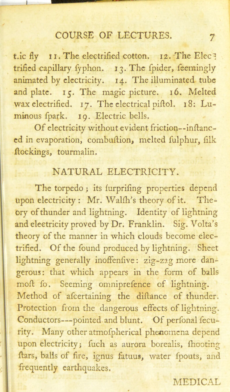 t.ic fly ii. The electrified cotton. 12. The Elec! trified capillary fyphon. 13. The fpider, feemingly animated by electricity. 14. The illuminated tube and plate. 15. The magic picture. 16. Melted wax electrified. 17. The electrical piflol. 18: Lu- minous fpark. 19. Electric bells. Of electricity without evident friction--inRanc- ed in evaporation, combuRion, melted fulphur, filk Rockings, tourmalin. NATURAL ELECTRICITY. The torpedo; its furprifing properties depend upon electricity : Mr. Walfh’s theory of it. The- ory of thunder and lightning. Identity of lightning and electricity proved by Dr. Franklin. Sig. Volta’s theory of the manner in which clouds become elec- trified. Of the found produced by lightning. Sheet lightning generally inoffenfive: zig-zag more dan- gerous: that which appears in the form of balls moR fo. Seeming omniprefence of lightning. Method of afeertaining the diRance of thunder. Protection from the dangerous effects of lightning. Conductors—pointed and blunt. Of perfonal fecu- rity. Many other atmofpherical phenomena depend upon electricity; fuch as aurora borealis, fhooting Rars, balls of fire, ignus fatuus, water fpouts, and frequently earthquakes. MEDICAL