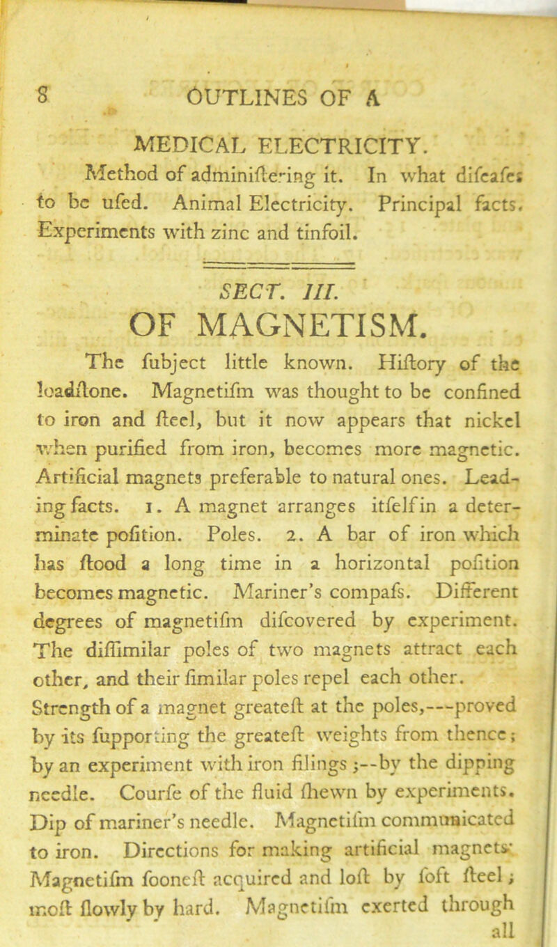 MEDICAL ELECTRICITY. Method of adminiftenng it. In what difcafe* to be ufed. Animal Electricity. Principal facts. Experiments with zinc and tinfoil. SECT. HI. OF MAGNETISM. The fubject little known. Hiftory of the loadftone. Magnetifm was thought to be confined to iron and Reel, but it now appears that nickel when purified from iron, becomes more magnetic. Artificial magnets preferable to natural ones. Lead- ing facts. i. A magnet arranges itfelfin a deter- minate pofition. Poles. 2. A bar of iron which has flood a long time in a horizontal pofition becomes magnetic. Mariner’s compafs. Different degrees of magnetifm difeovered by experiment. The difilmilar poles of two magnets attract each other, and their fimilar poles repel each other. Strength of a magnet greateft at the poles,—proved by its fupporting the greateft weights from thence; by an experiment with iron filings by the dipping needle. Courfe of the fluid fhewn by experiments. Dip of mariner’s needle. Magnetifm communicated to iron. Directions for making artificial magnets.; Magnetifm fooneft acquired and loft by loft fteel; moft llowly by hard. Magnetifm exerted through all