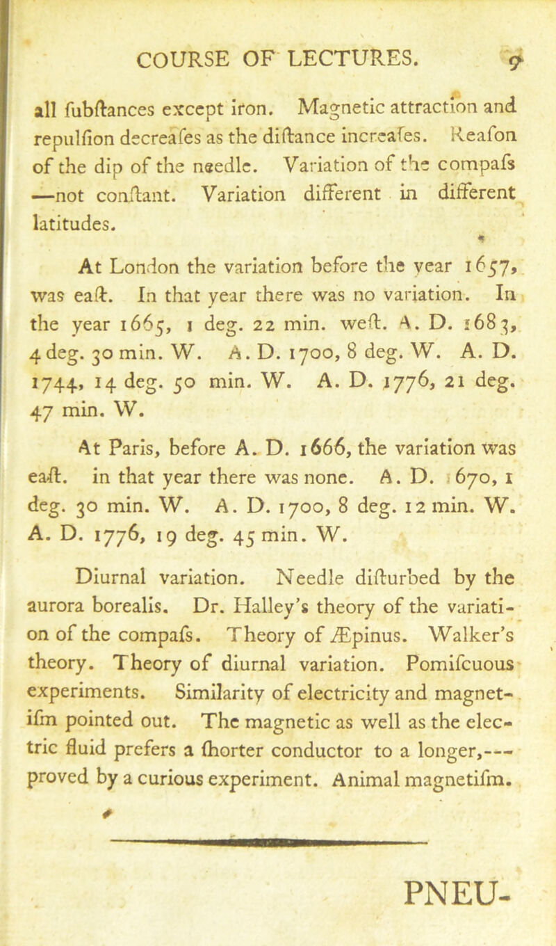 all fubdances except iron. Magnetic attraction and repulfion decreafes as the didance increafes. Reafon of the dip of the needle. Variation of the compafs —not condant. Variation different in different latitudes. « At London the variation before the vear 1657, was ead. In that year there was no variation. In the year 1665, 1 deg. 22 min. wed. A. D. 168 g, 4 deg. 30 min. W. A. D. 1700, 8 deg. W. A. D. 1744, 14 deg. 50 min. W. A. D. 1776, 21 deg. 47 min. W. At Paris, before A. D. 1666, the variation was ead. in that year there was none. A. D. s 670, 1 deg. 30 min. W. A. D. 1700, 8 deg. 12 min. W. A. D. 1776, 19 deg. 45 mm. W. Diurnal variation. Needle didurbed by the aurora borealis. Dr. Halley’s theory of the variati- on of the compafs. Theory of Aipinus. Walker’s theory. Theory of diurnal variation. Pomifcuous experiments. Similarity of electricity and magnet- ifm pointed out. The magnetic as well as the elec- tric fluid prefers a (horter conductor to a longer,— proved by a curious experiment. Animal magnetifm. PNEU-