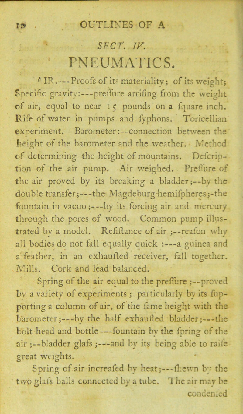 SFCT. JV. PNEUMATICS. r IP .—Proofs of its materiality; of its weight; Snecifc gravity:—preffure arriling from the weight of air, equal to near : 5 pounds on a fquare inch. Rife of water in pumps and fyphons. Toricellian experiment. Barometer:--connection between the j- height of the barometer and the weather. IV'ethcd of determining the height of mountains. Defcrip- tion of the air pump. Air weighed. Pre'Ture of the air proved by its breaking a bladder ;--by the doub’e transfer;—the Magdeburg hemifpheres;-the fountain in vacuo;—by its forcing air and mercury through the pores of wood. Common pump illus- trated by a model. Refinance of air ;--reafon why a'i bodies do not fall equally quick :—a guinea and a feather, in an exhaufled receiver, fall together. Mills. Cork and lead balanced. Spring of the air equal to the preflure ;—proved bv a variety of experiments ; particularly by its fup- porting a column of air, of the fame height with the barometer;—by the half exhauded bladder;—the bolt head and bottle—fountain by the fpring of the air ;--b’adder glafs ;—and by its being able to raile great weights. Spring of air increafed by heat;—fl.cwn by the two glafs bails connected by a tube. 1 he air may be condenied