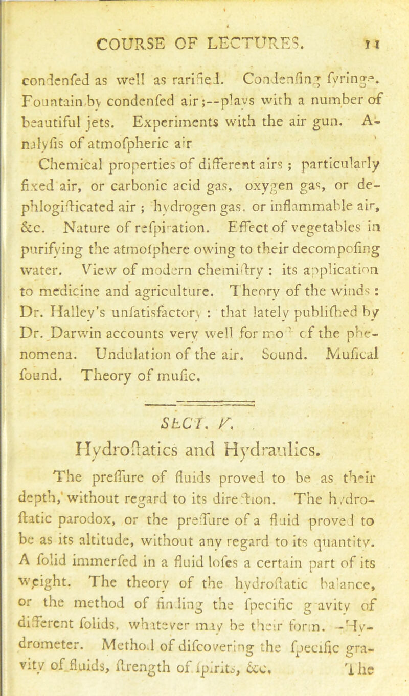 condenfed as well as rarifed. Condenfing fvrings Fountain by condenfed air;—plays wirh a number of beautiful jets. Experiments with the air gun. A- nalyfis of atmofpheric ah Chemical properties of different airs ; particularly fixed air, or carbonic acid gas, oxygen gas or de- phlogidicated air ; hydrogen gas. or inflammable air, &c. Nature of rcfpi'ation. Effect of vegetables in purifying the atmolphere owing to their decompofing water. View of modern chemidry : its application to medicine and agriculture. T henry of the winds : Dr. Halley’s unfatisfacton : that lately puhlifhed by Dr. Darwin accounts verv well for mo ' cf the phe- nomena. Undulation of the air. Sound. Mufical found. Theory of mufic, stcf., r. . ■ Hydrodatics and Hydraulics. The preffure of fluids proved to be as their depth, without regard to its dire.lion. The h/dro- ftatic parodox, or the preffure of a fluid proved to be as its altitude, without any regard to its quantity. A folid immerfed in a fluid lofes a certain part of its weight. The theory of the hydroflatic balance, or the method of finding the fpecific g avity of different folids, whatever miy he their form. -Hy- drometer. Method of difeovering the fpecific gra- vity of fluids, flrength of Ipiritd, 6cc. 'i he