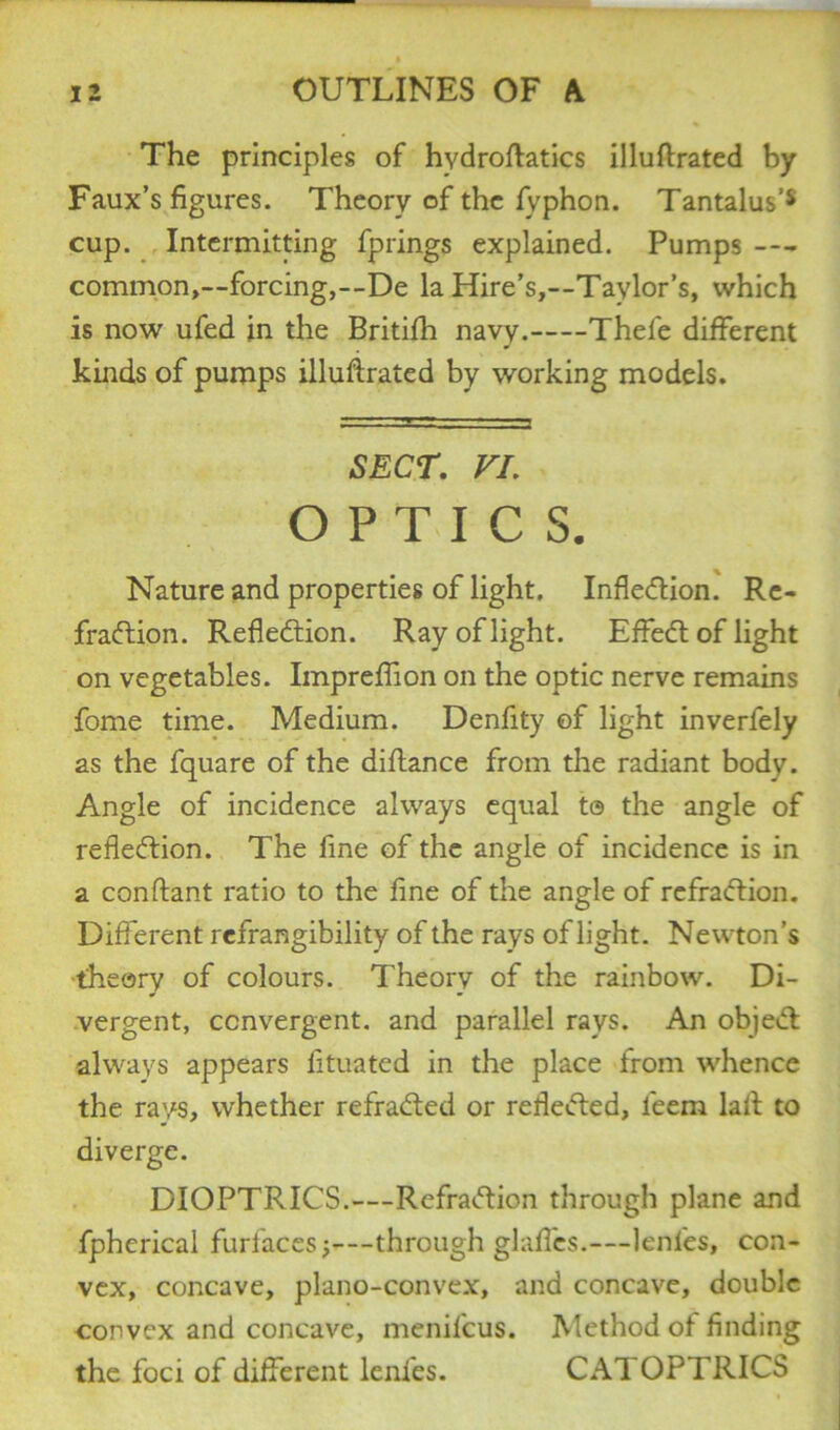 The principles of hvdroftatics illuftrated by Faux’s figures. Theory of the fvphon. Tantalus’* cup. Intermitting fprings explained. Pumps — common,—forcing,—De la Hire’s,—Taylor’s, which is now ufed in the Britifh navy. Thefe different kinds of pumps illuflrated by working models. SECT. VI. OPTICS. Nature and properties of light. Inflexion. Re- fraction. Reflection. Ray of light. EffeCt of light on vegetables. Impreffion on the optic nerve remains fome time. Medium. Denfity of light inverfely as the fquare of the diflance from the radiant body. Angle of incidence always equal te the angle of reflection. The fine of the angle of incidence is in a conftant ratio to the fine of the angle of rcfraCtion. Different rcfrangibility of the rays of light. Newton’s theory of colours. Theory of the rainbow. Di- vergent, convergent, and parallel rays. An objeCt always appears fituated in the place from whence the rays, whether refraCted or reflected, leem lait to diverge. DIOPTRICS.—RefraCtion through plane and fpherical furfaces through glaffes.—lenl'es, con- vex, concave, plano-convex, and concave, double convex and concave, menil'cus. Method of finding the foci of different lenl'es. CATOPTRICS