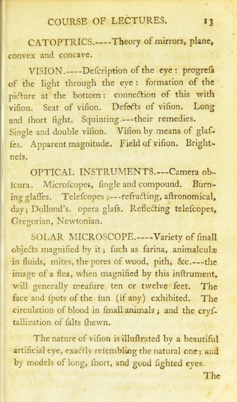 CATOPTRICS. Theory of mirrors, plane, convex and concave. ( . VISION.—-Defcription of the eye : progrefs of the light through the eye : formation of the pidure at the bottom: connexion of this with vifion. Seat of vifion. Defers of vifion. Long and fhort fight. Squinting.—their remedies. Single and double vifion. Vifion by means of glaf- fes. Apparent magnitude. Field of vifion. Bright- nefs. OPTICAL INSTPvUMENTS.—Camera ob- lcura. Microfcopes, fingle and compound. Burn- ing glaffes. Telefcopes;—refrading, aftronomical, day; Dollond’s. opera glafs. Refleding telefcopes, Gregorian, Newtonian. SOLAR MICROSCOPE—Variety of finall objeds magnified by it; fuch as farina, animalculae in fluids, mites, the pores of wood, pith, &c.—the image of a flea, when magnified by this inftrument, will generally meafure ten or twelve feet. The face and lpots of the lun (if any) exhibited. The circulation of blood in fmall animals ; and the crys- tallization of falts fhewn. The nature of vifion is illuftrated by a beautiful artificial eye, exadly relembling the natural one; and by models of long, fhort, and good fighted eyes. The