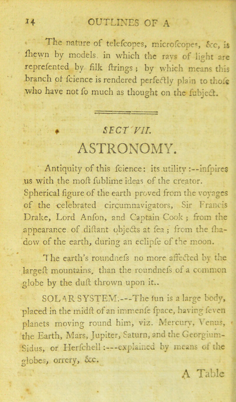 The nature of telefcopes, microfcope*, &rc, is fhewn by models, in which the rays of light are reprefented by filk firings ; by which means this branch of fcience is rendered perfectly plain to thofe who have notfo much as thought on the fubject. f SECT FIL ASTRONOMY. Antiquity of this fcience: its utility :--infpires US with the molt fublime ideas of the creator. Spherical figure of the earth proved from the voyages of the celebrated circumnavigators. Sir Francis Drake, Lord Anfon, and Captain Cook j from the appearance of diflant objects at fea ; from the fha- dow of the earth, during an eclipfe of the moon. The earth’s roundnefs no more affected by the largeff mountains, than the roundnefs of a common globe by the duff thrown upon it.. SOL AR SYSTEM.—-The fun is a large body, placed in the midft of an immenfe fpace, having feven planets moving round him, viz. Mercury, Venus, <■ the Earth, Mars, Jupiter, Saturn, and the Georgium- Sidus, or Herfchell-explained by means of the globes, orrery, 6cc. A Table