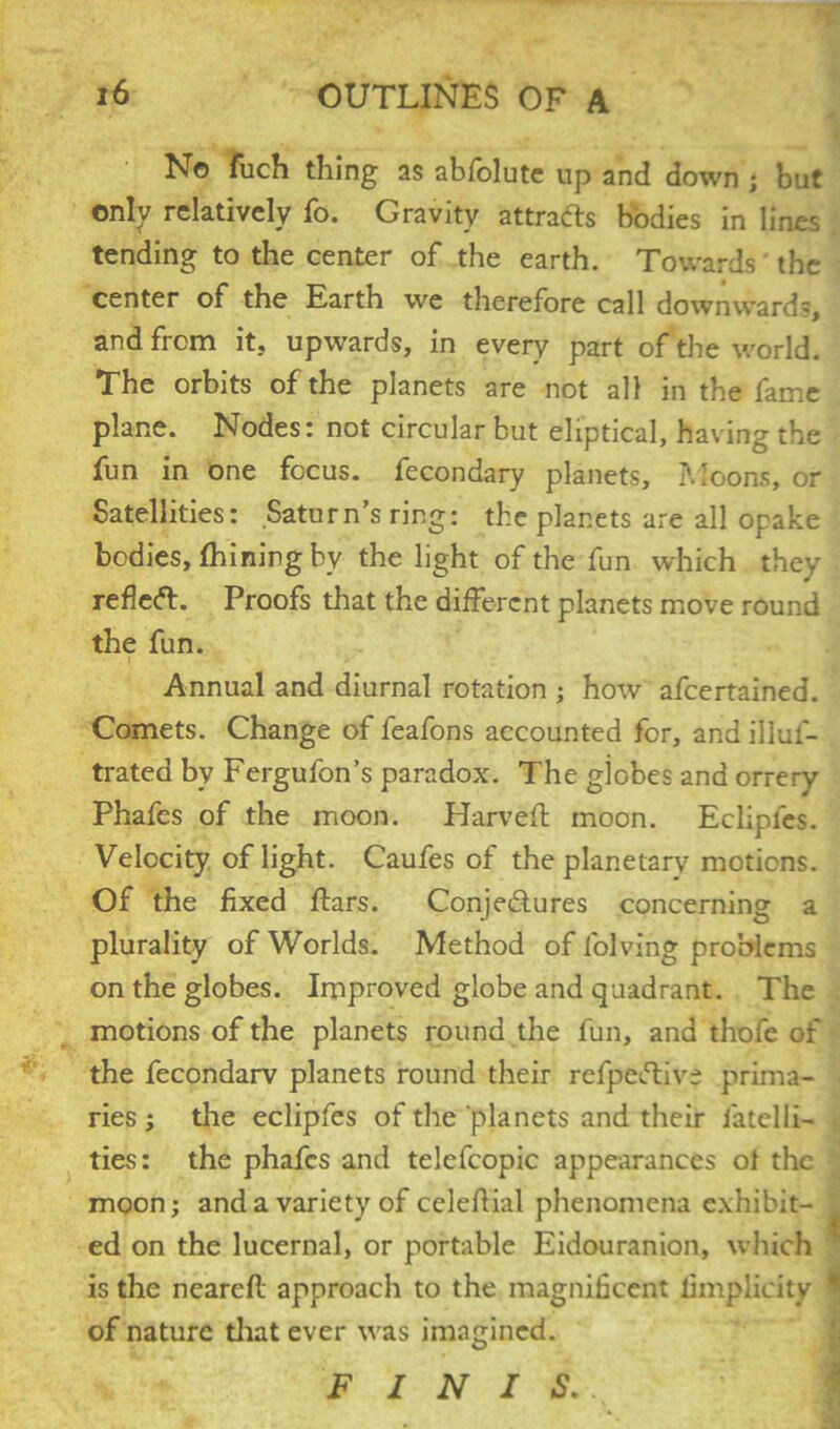 N© fuch thing as abfolute up and down ; but only relatively fo. Gravity attracts bodies in lines tending to the center of the earth. Towards the center of the Earth we therefore call downwards, and from it, upwards, in every part of the world. The orbits of the planets are not all in the fame plane. Nodes: not circular but eliptical, having the fun in one focus, fecondary planets. Moons, or Satellites: Saturn’s ring: the planets are all opake bodies, fhining by the light of the fun which thev reflect. Proofs that the different planets move round the fun. Annual and diurnal rotation ; how afeertained. Comets. Change of feafons accounted for, and illus- trated by Fergufon’s paradox. The globes and orrery Phafes of the moon. Harveff moon. Ecliples. Velocity of light. Caufes of the planetary motions. Of the fixed ffars. Conjectures concerning a plurality of Worlds. Method of lolving problems on the globes. Improved globe and quadrant. The motions of the planets round the fun, and thofe of the fecondarv planets round their refpeCtive prima- ries ; the eclipfes of the planets and their Jatelli- ties: the phafes and telefcopic appearances of the moon; and a variety of celehial phenomena exhibit- ed on the lucernal, or portable Eidouranion, which is the nearefl approach to the magnificent fimplicity ^ of nature that ever was imagined. FINIS.