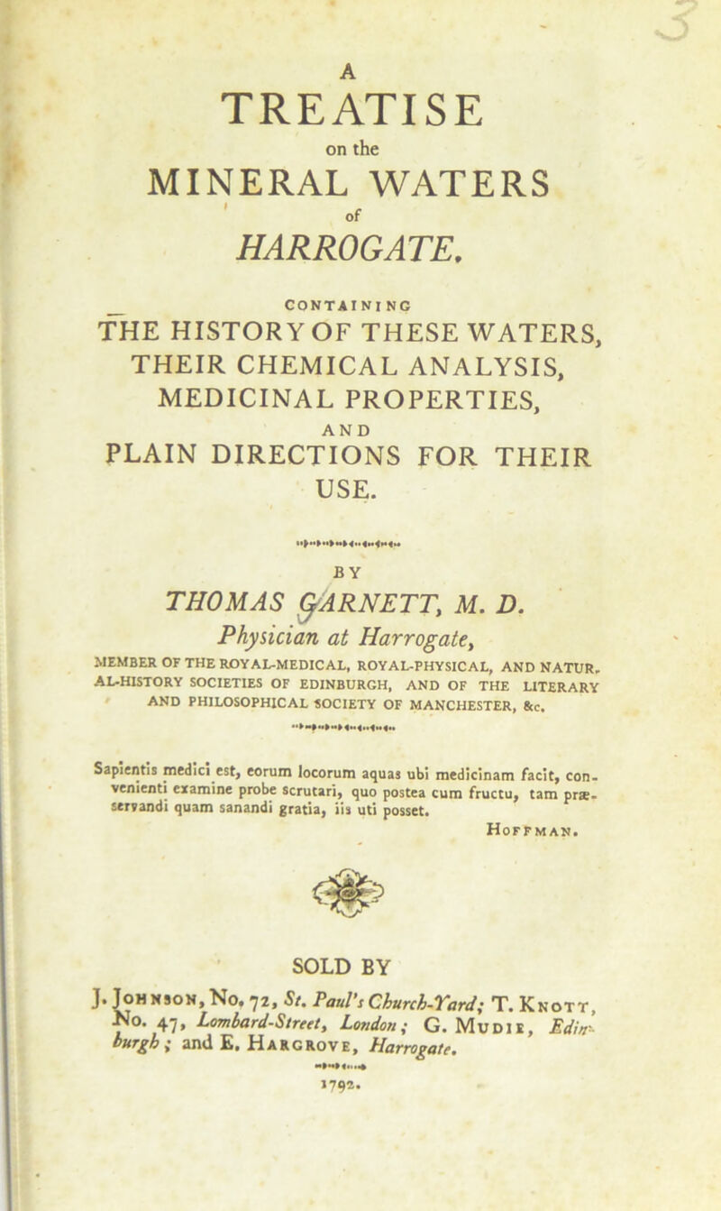 TREATISE on the MINERAL WATERS of HARROGATE. CONTAINING THE HISTORY OF THESE WATERS, THEIR CHEMICAL ANALYSIS, MEDICINAL PROPERTIES, AND PLAIN DIRECTIONS FOR THEIR USE. BY THOMAS fyARNETT, M. D. Physician at Harrogate, MEMBER OF THE ROYAL-MEDICAL, ROYAL-PHYSICAL, AND NATUR. AL-HISTORY SOCIETIES OF EDINBURGH, AND OF THE LITERARY AND PHILOSOPHICAL SOCIETY OF MANCHESTER, 8cc. Sapient!; medici est, eorum locorum aquas ubi medicinam facit, con. venienti examine probe scrutari, quo postea cum fruccu, tarn prae- servandi quam sanandi gratia, iis uti posset. Hoffman. SOLD BY J. Joh nson, No. *]2, St. Paul's Church-Yard; T. Knott, No. 47, Lombard-Street, London; G. Mudie, Edin- burgh { and E. Hargrove, Harrogate. 1792.