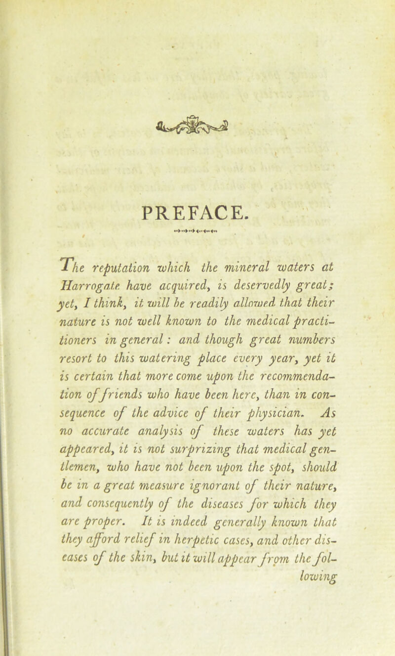 PREFACE. 9 The reputation which the mineral waters at Harrogate have acquired, is deservedly great; yet, I think, it will he readily allowed that their nature is not well known to the medical practi- tioners in general: and though great numbers resort to this watering place every year, yet it is certain that more come upon the recommenda- tion of friends who have been here, than in con- sequence of the advice of their physician. As no accurate analysis of these waters has yet appeared, it is not surprizing that medical gen- tlemen, who have not been upon the spot, should be in a great measure ignorant of their nature, and consequently of the diseases for which they are proper. It is indeed generally known that they afford relief in herpetic cases, and other dis- eases of the skin, but it will appear from the fol- lowing