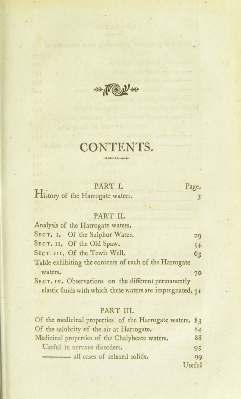 PART I. Pago. Oistory of the Harrogate waters. 3 * PART II. Analysis of the Harrogate waters. Sect. i. Of the Sulphur Water. 29 Sect. ii. Of the Old Spaw. 54 Sect. m. Of the Tewit Well. 63 Table exhibiting the contents of each of the Harrogate waters. 70 Sect. iv. Observations on the different permanently elastic fluids with which these waters are impregnated. 71 PART III. Of the medicinal properties of the Harrogate waters. 83 Of the salubrity of the air at Harrogate. 84 Medicinal properties of the Chalybeate waters. 88 Useful in nervous disorders. 95 — all cases of relaxed solids. 99 Useful