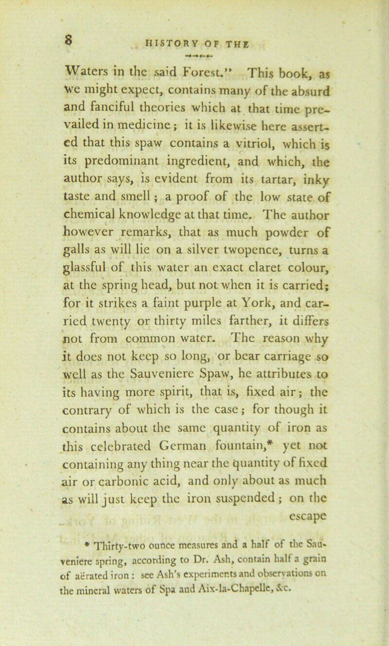 Waters in the said Forest.” This book, as \ve might expect, contains many of the absurd and fanciful theories which at that time pre- vailed in medicine; it is likewise here assert- ed that this spaw contains a vitriol, which is its predominant ingredient, and which, the author says, is evident from its tartar, inky taste and smell; a proof of the low state of chemical knowledge at that time. The author however remarks, that as much powder of galls as will lie on a silver twopence, turns a glassful of this water an exact claret colour, at the spring head, but not when it is carried; for it strikes a faint purple at York, and car- ried twenty or thirty miles farther, it differs not from common water. The reason why it does not keep so long, or bear carriage so well as the Sauveniere Spaw, he attributes to its having more spirit, that is, fixed air; the contrary of which is the case; for though it contains about the same quantity of iron as this celebrated German fountain,* yet not containing any thing near the quantity of fixed air or carbonic acid, and only about as much as will just keep the iron suspended; on the escape * Thirty-two ounce measures and a half of the Sau- veniere spring, according to Dr. Ash, contain half a grain of aerated iron : see Ash’s experiments and observations on the mineral waters of Spa and Aix-la-Chapelle, &c.