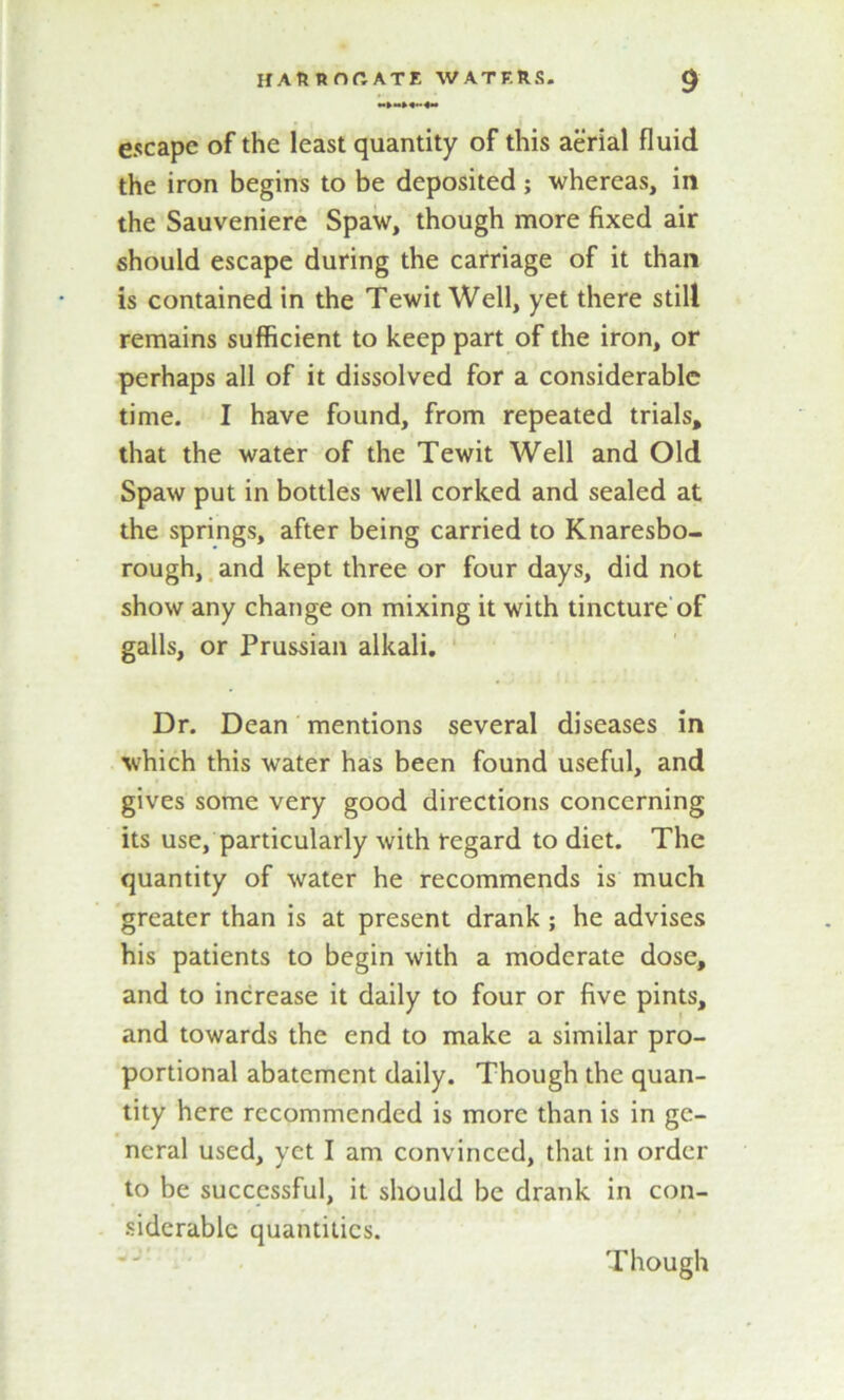 escape of the least quantity of this aerial fluid the iron begins to be deposited ; whereas, in the Sauveniere Spaw, though more fixed air should escape during the carriage of it than is contained in the Tewit Well, yet there still remains sufficient to keep part of the iron, or perhaps all of it dissolved for a considerable time. I have found, from repeated trials, that the water of the Tewit Well and Old Spaw put in bottles well corked and sealed at the springs, after being carried to Knaresbo- rough, and kept three or four days, did not show any change on mixing it with tincture of galls, or Prussian alkali. Dr. Dean mentions several diseases in which this water has been found useful, and gives some very good directions concerning its use, particularly with regard to diet. The quantity of water he recommends is much greater than is at present drank ; he advises his patients to begin with a moderate dose, and to increase it daily to four or five pints, and towards the end to make a similar pro- portional abatement daily. Though the quan- tity here recommended is more than is in ge- neral used, yet I am convinced, that in order to be successful, it should be drank in con- siderable quantities. Though