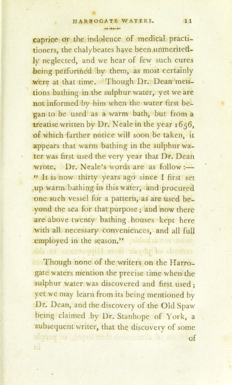 caprice or the indolence of medical practi- tioners, the chalybeates have been unmerited- ly neglected, and we hear of few such cures being perforrfied by them, as most certainly were at that time. Though Dr. Dean men- tions bathing in the sulphur water, yet we are not informed by him when the water first be- gan to be used as a warm bath, but from a treatise written by Dr. Neale in the year 1656, of which farther notice will soon be taken, it appears that warm bathing in the sulphur wa- ter was first used the very year that Dr. Dean wrote. Dr. Neale’s words are as follow:—  It is now thirty years ago since I first set up warm bathing in this water, and procured one such vessel for a pattern, as are used be- yond the sea for that purpose; and now there are above twenty bathing houses kept here with all necessary conveniences, and all full employed in the season.” Though none of the writers on the Harro- gate waters mention the precise time when, the sulphur water was discovered and first used; yet we may learn from its being mentioned by Dr. Dean, and the discovery of the Old Spaw being claimed by Dr. Stanhope of York, a subsequent writer, that the discovery of some of