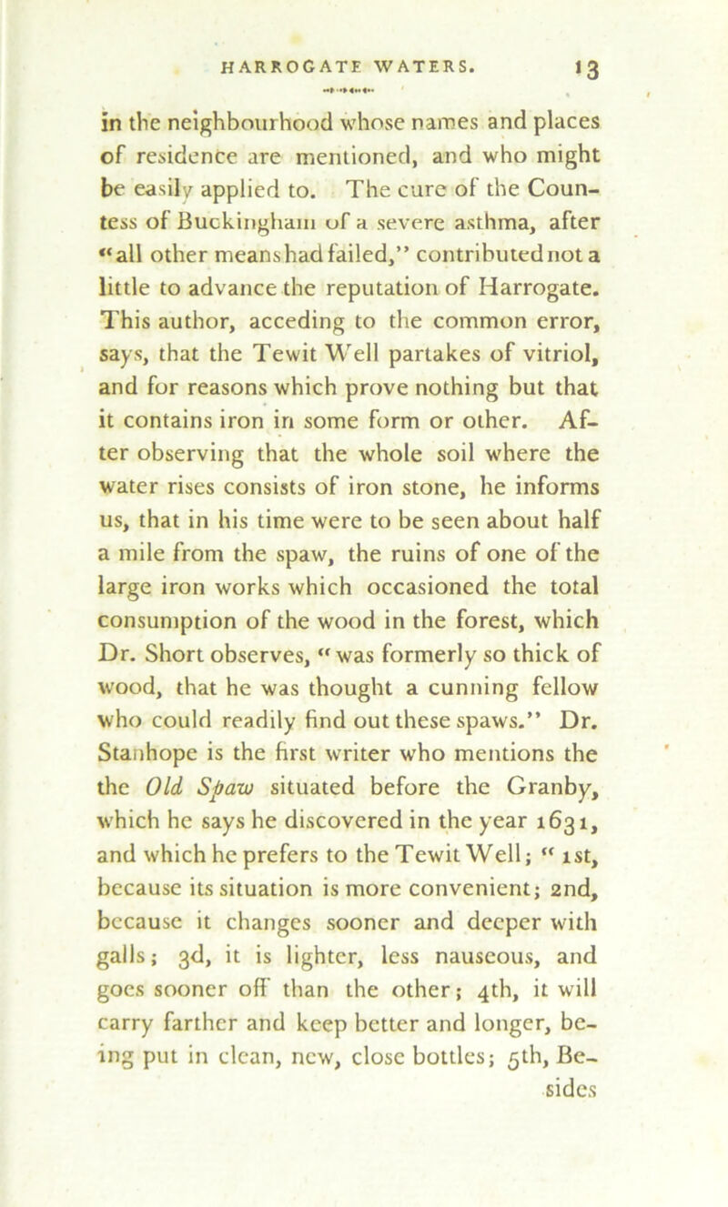 in the neighbourhood whose names and places of residence are mentioned, and who might be easily applied to. The cure of the Coun- tess of Buckingham of a severe asthma, after all other means had failed,” contributed not a little to advance the reputation of Harrogate. This author, acceding to the common error, says, that the Tewit Well partakes of vitriol, and for reasons which prove nothing but that it contains iron in some form or other. Af- ter observing that the whole soil where the water rises consists of iron stone, he informs us, that in his time were to be seen about half a mile from the spaw, the ruins of one of the large iron works which occasioned the total consumption of the wood in the forest, which Dr. Short observes, was formerly so thick of wood, that he was thought a cunning fellow who could readily find out these spaws.” Dr. Stanhope is the first writer wTho mentions the the Old Spaw situated before the Granby, which he says he discovered in the year 1631, and which he prefers to the Tewit Well; “ 1st, because its situation is more convenient; 2nd, because it changes sooner and deeper with galls; 3d, it is lighter, less nauseous, and goes sooner off than the other; 4th, it will carry farther and keep better and longer, be- ing put in clean, new, close bottles; 5th, Be- sides