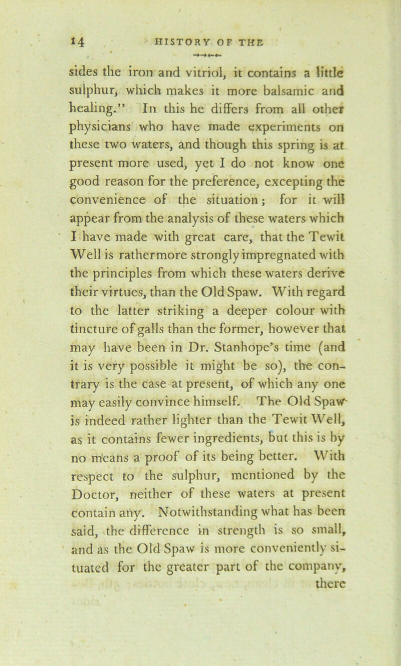 sides the iron and vitriol, it contains a little sulphur, which makes it more balsamic and healing.” In this he differs from all other physicians who have made experiments on these two waters, and though this spring is at present more used, yet I do not know one good reason for the preference, excepting the convenience of the situation; for it will appear from the analysis of these waters which I have made with great care, that the Tewit Well is rathermore strongly impregnated with the principles from which these waters derive their virtues, than the Old Spaw. With regard to the latter striking a deeper colour with tincture of galls than the former, however that may have been in Dr. Stanhope’s time (and it is very possible it might be so), the con- trary is the case at present, of which any one may easily convince himself. The Old Spavr is indeed rather lighter than the Tewit Well, as it contains fewer ingredients, but this is by no means a proof of its being better. With respect to the sulphur, mentioned by the Doctor, neither of these waters at present contain any. Notwithstanding what has been said, the difference in strength is so small, and as the Old Spaw is more conveniently si- tuated for the greater part of the company, there