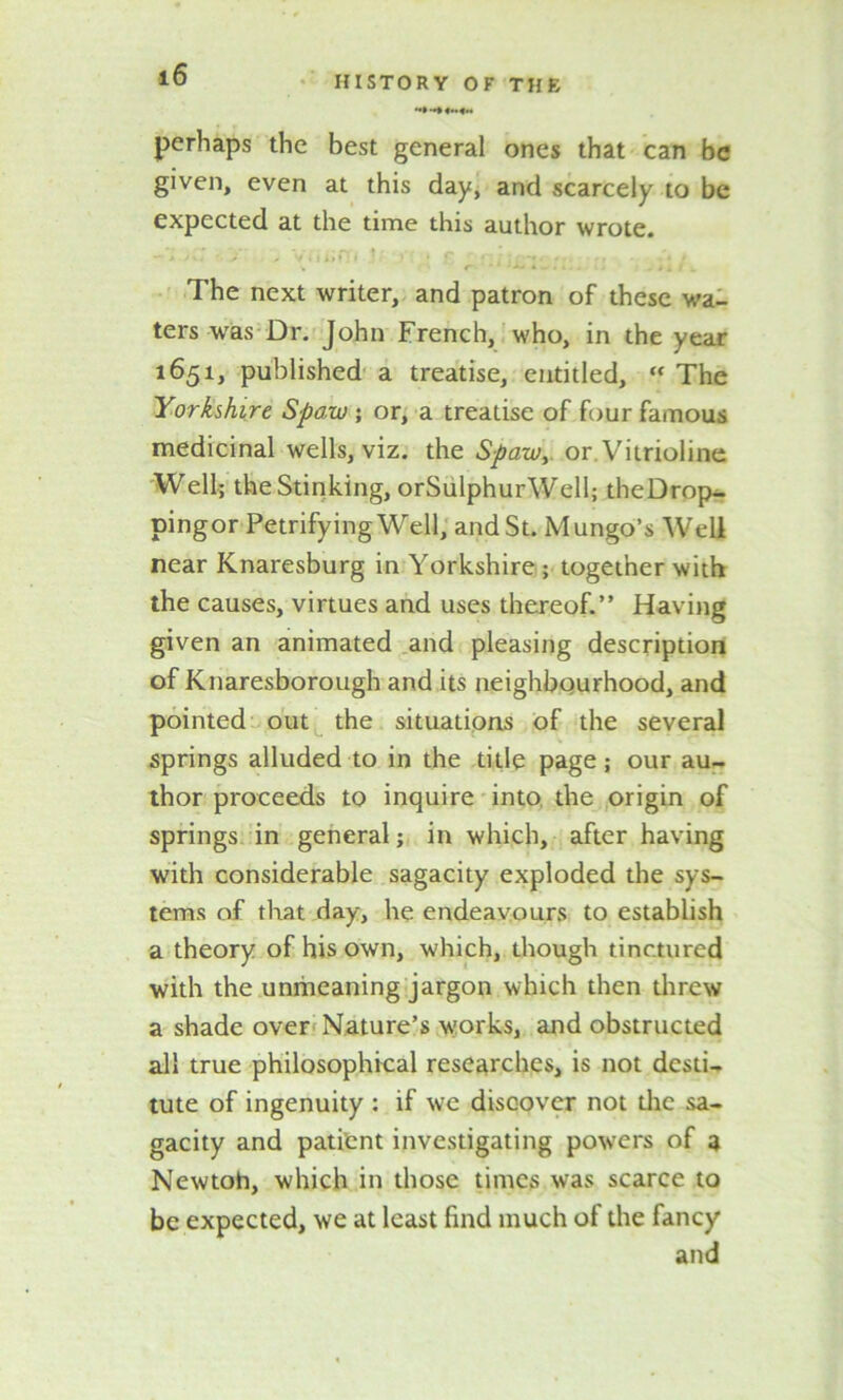 *•» «H«H perhaps the best general ones that can be given, even at this day, and scarcely to be expected at the time this author wrote. The next writer, and patron of these wa- ters was Dr. John French, who, in the year 1651, published a treatise, entitled, « The Yorkshire Spaw ; or, a trealise of four famous medicinal wells, viz. the Spaw, or Vitrioline Well; the Stinking, orSulphurWell; theDrop- pingor Petrifying Well, and St. Mungo’s Well near Knaresburg in Yorkshire ; together with the causes, virtues and uses thereof.” Having given an animated and pleasing description of Knaresborough and its neighbourhood, and pointed out the situations of the several springs alluded to in the title page; our au- thor proceeds to inquire into the origin of springs in general; in which, after having with considerable sagacity exploded the sys- tems of that day, he endeavours to establish a theory of his own, which, though tinctured with the unriieaning jargon which then threw a shade over Nature’s works, and obstructed all true philosophical researches, is not desti- tute of ingenuity ; if we discover not die sa- gacity and patient investigating powers of a Newtoh, which in those times was scarce to be expected, we at least find much of the fancy and