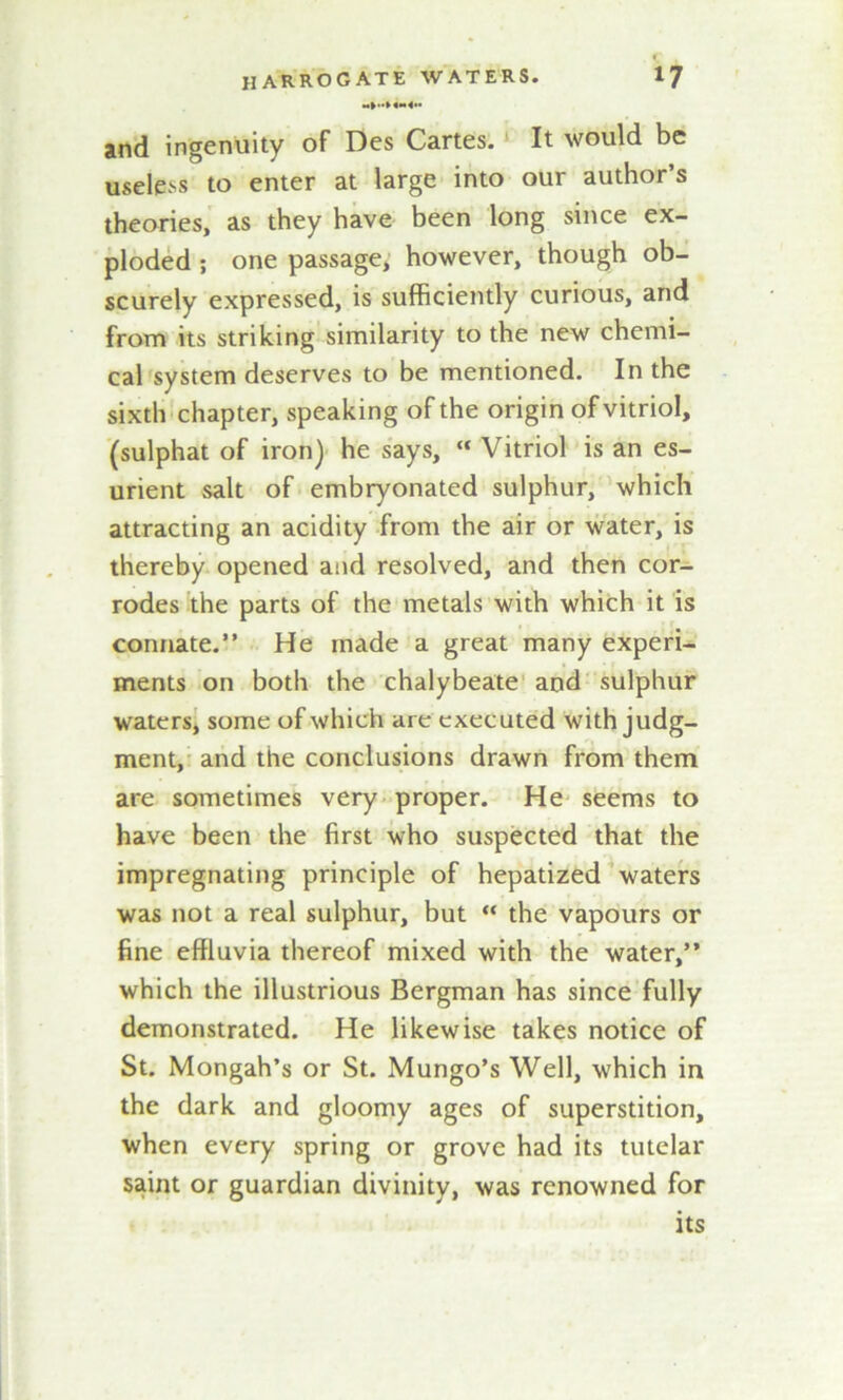 jnd ingenuity of Des Cartes. It would be useless to enter at large into our author s theories, as they have been long since ex- ploded ; one passage, however, though ob- scurely expressed, is sufficiently curious, and from its striking similarity to the new chemi- cal system deserves to be mentioned. In the sixth chapter, speaking of the origin of vitriol, (sulphat of iron) he says, “ Vitriol is an es- urient salt of embryonated sulphur, which attracting an acidity from the air or water, is thereby opened and resolved, and then cor- rodes the parts of the metals with which it is connate.” He made a great many experi- ments on both the chalybeate and sulphur waters, some of which are executed with judg- ment, and the conclusions drawn from them are sometimes very proper. He seems to have been the first who suspected that the impregnating principle of hepatized waters was not a real sulphur, but “ the vapours or fine effluvia thereof mixed with the water,” which the illustrious Bergman has since fully demonstrated. He likewise takes notice of St. Mongah’s or St. Mungo’s Well, which in the dark and gloomy ages of superstition, when every spring or grove had its tutelar saint or guardian divinity, was renowned for its