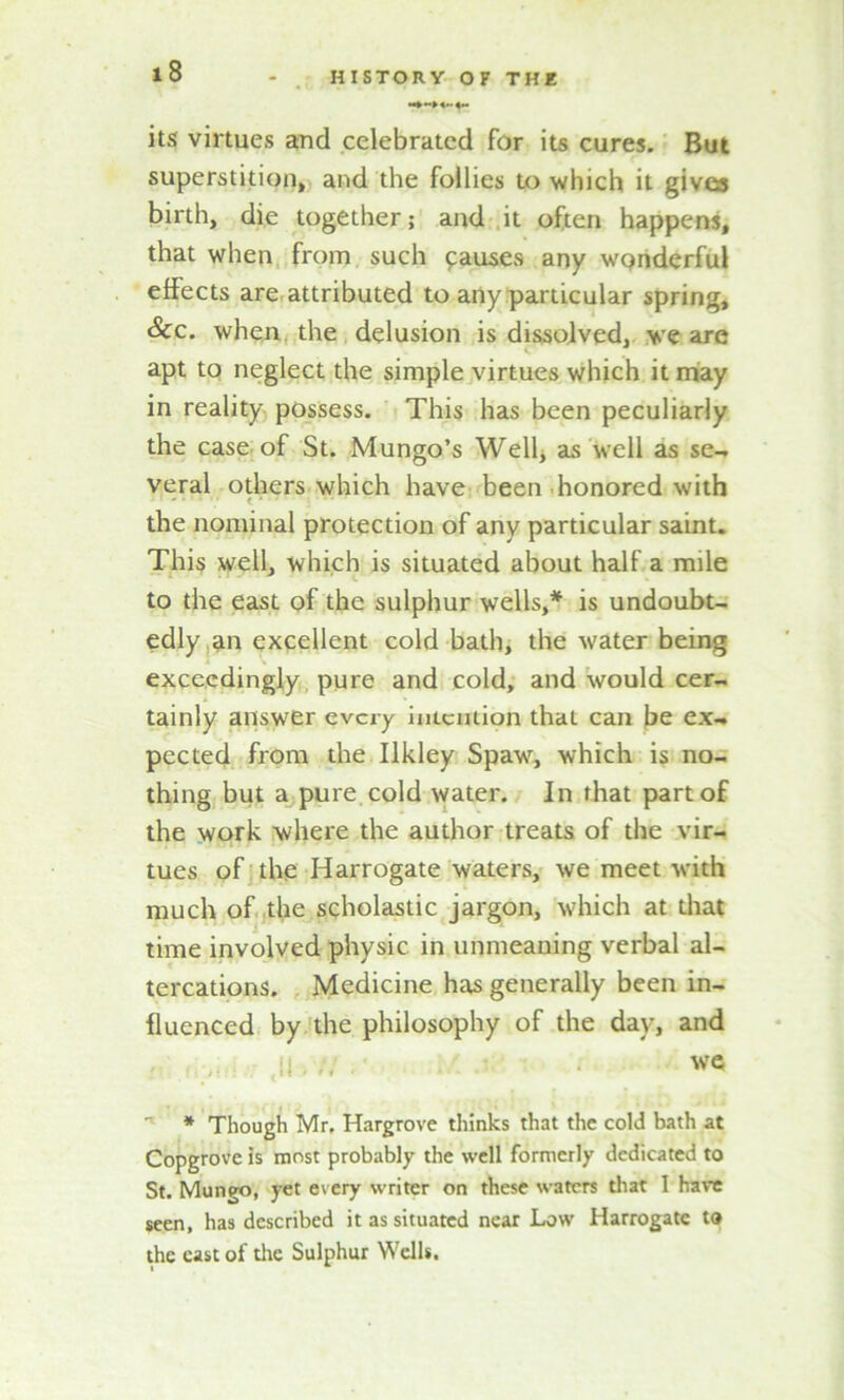 its virtues and celebrated for its cures. But superstition, and the follies to which it givea birth, die together; and it often happens, that when from such pauses any wonderful effects are attributed to any particular spring. See. when, the delusion is dissolved, we are apt to neglect the simple virtues which it may in reality possess. This has been peculiarly the case of St. Mungo’s Well, as well as se- veral others which have been honored with the nominal protection of any particular saint. This well, which is situated about half a mile to the east of the sulphur wells,* is undoubt- edly an excellent cold bath, the water being exceedingly pure and cold, and would cer- tainly answer every intention that can be ex- pected from the Ilkley Spaw, which is no- thing but a pure cold water. In that part of the work where the author treats of the vir- tues of the Harrogate waters, we meet with much of the scholastic jargon, which at that time involved physic in unmeaning verbal al- tercations. Medicine has generally been in- fluenced by the philosophy of the day, and ,11 ti • ws * Though Mr, Hargrove thinks that the cold bath at Copgrove is most probably the well formerly dedicated to St. Mungo, yet every writer on these waters that I have seen, has described it as situated near Low Harrogate to the east of the Sulphur Wells.