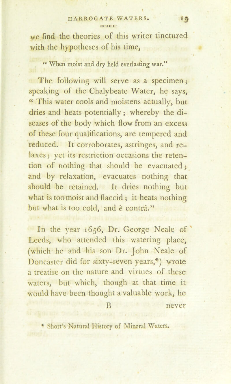 we find the theories of this writer tinctured with the hypotheses of his time, “ When moist and dry held everlasting war.” The following will serve as a specimen; speaking of the Chalybeate Water, he says, “ This water cools and moistens actually, but dries and heats potentially; whereby the di- seases of the body which flow from an excess of these four qualifications, are tempered and reduced. It corroborates, astringes, and re- laxes ; yet its restriction occasions the reten- tion of nothing that should be evacuated; and by relaxation, evacuates nothing that should be retained. It dries nothing but what is too moist and flaccid ; it heats nothing but what is too cold, and e contra.” In the year 1656, Dr. George Neale of Leeds, who attended this watering place, (which he and his son Dr. John Neale of Doncaster did for sixty-seven years,*) wrote a treatise on the nature and virtues of these waters, but which, though at that time it would have been thought a valuable work, he B never * Short’s Natural History of Mineral Waters,