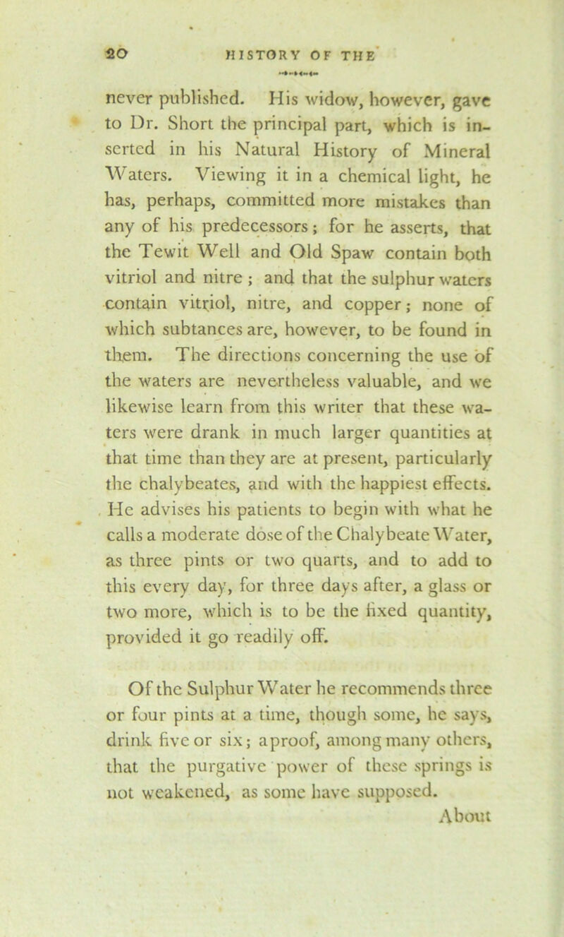 never published. His widow, however, gave to Dr. Short the principal part, which is in- serted in his Natural History of Mineral Waters. Viewing it in a chemical light, he has, perhaps, committed more mistakes than any of his predecessors; for he asserts, that the Tewit Well and Old Spaw contain both vitriol and nitre ; and that the sulphur waters contain vitriol, nitre, and copper; none of which subtances are, however, to be found in them. The directions concerning the use of the waters are nevertheless valuable, and we likewise learn from this writer that these wa- ters were drank in much larger quantities at < that time than they are at present, particularly the chalybeates, and with the happiest effects. He advises his patients to begin with what he calls a moderate dose of the Chalybeate Water, as three pints or two quarts, and to add to this every day, for three days after, a glass or two more, which is to be the fixed quantity, provided it go readily off. Of the Sulphur Water he recommends three or four pints at a time, though some, he says, drink five or six; aproof, among many others, that the purgative power of these springs is not weakened, as some have supposed. About