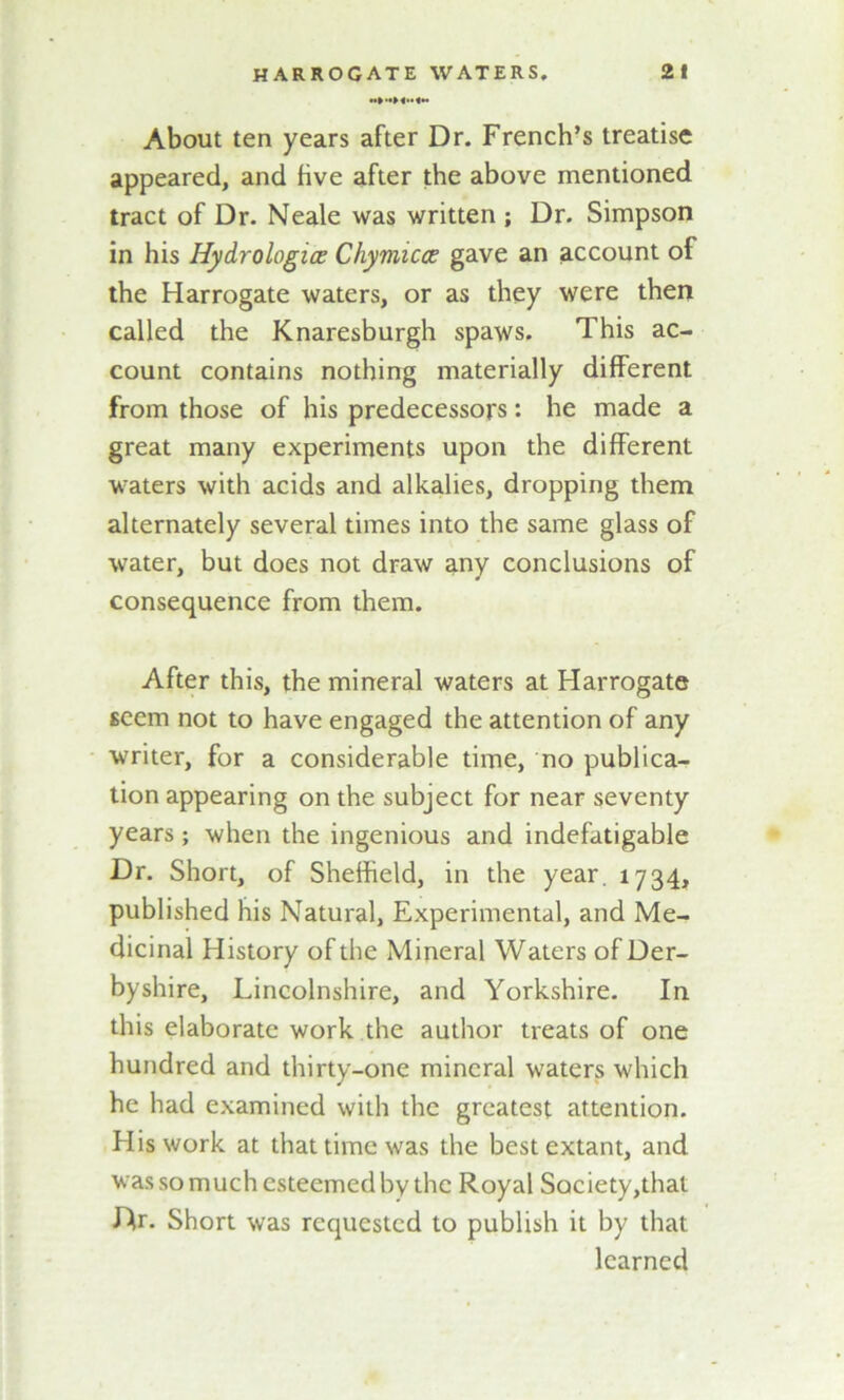 About ten years after Dr. French’s treatise appeared, and five after the above mentioned tract of Dr. Neale was written ; Dr. Simpson in his Hydrologies Chymicce gave an account of the Harrogate waters, or as they were then called the Knaresburgh spaws. This ac- count contains nothing materially different from those of his predecessors: he made a great many experiments upon the different waters with acids and alkalies, dropping them alternately several times into the same glass of water, but does not draw any conclusions of consequence from them. After this, the mineral waters at Harrogate seem not to have engaged the attention of any writer, for a considerable time, no publica- tion appearing on the subject for near seventy years; when the ingenious and indefatigable Dr. Short, of Sheffield, in the year. 1734, published his Natural, Experimental, and Me- dicinal History of the Mineral Waters of Der- byshire, Lincolnshire, and Yorkshire. In this elaborate work the author treats of one hundred and thirty-one mineral waters which he had examined with the greatest attention. His work at that time was the best extant, and was so much esteemed by the Royal Society,that Dr. Short was requested to publish it by that learned