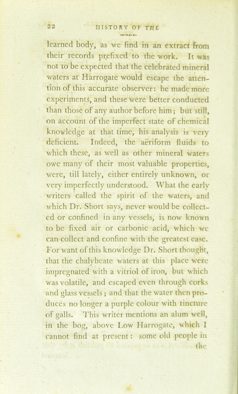 learned body, as we find in an extract from their records prefixed to the work. It was not to be expected that the celebrated mineral waters at Harrogate would escape the atten- tion of this accurate observer: he made more experiments, and these were better conducted than those of any author before him; but still, on account of the imperfect state of chemical knowledge at that time, his analysis is very deficient. Indeed, the aeriform fluids to which these, as well as other mineral waters owe many of their most valuable properties, were, till lately, either entirely unknown, or very imperfectly understood. What the early writers called the spirit of the waters, and which Dr. Short says, never would be collect- ed or confined in any vessels, is now known to be fixed air or carbonic acid, which we can collect and confine with the greatest ease. For want of this knowledge Dr. Short thought, that the chalybeate waters at this place were impregnated with a vitriol of iron, but which was volatile, and escaped even through corks and glass vessels; and that the water then pro- duces no longer a purple colour with tincture of galls. This writer mentions an alum well, in the bog, above Low Harrogate, which I cannot find at present: some old people in the