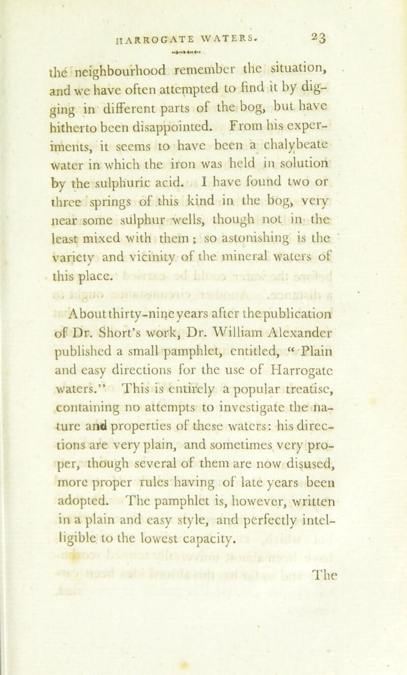 the neighbourhood remember the situation, and we have often attempted to find it by dig- ging in different parts of the bog, but have hitherto been disappointed. From his exper- iments, it seems to have been a chalybeate water in which the iron was held in solution by the sulphuric acid. I have found two or three springs of this kind in the bog, very near some sulphur wells, though not in the least mixed with them ; so astonishing is the variety and vicinity of the mineral waters of this place. About thirty-nine years after the publication of Dr. Short’s work. Dr. William Alexander published a small pamphlet, entitled, “ Plain and easy directions for the use of Harrogate waters.” This is entirely a popular treatise, containing no attempts to investigate the na- ture and properties of these waters: his direc- tions are very plain, and sometimes very pro- per, though several of them are now disused, more proper rules having of late years been adopted. The pamphlet is, however, written in a plain and easy style, and perfectly intel- ligible to the lowest capacity.