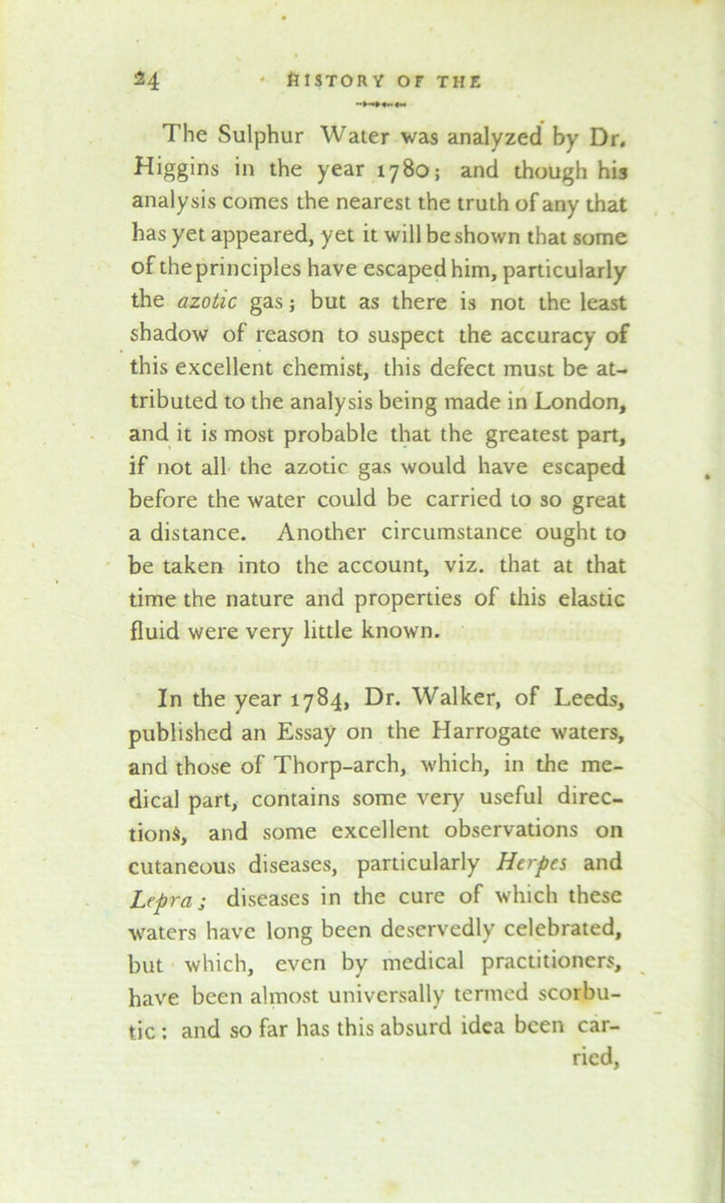The Sulphur Water was analyzed by Dr. Higgins in the year 1780; and though his analysis comes the nearest the truth of any that has yet appeared, yet it will be shown that some of the principles have escaped him, particularly the azotic gas; but as there is not the least shadow of reason to suspect the accuracy of this excellent chemist, this defect must be at- tributed to the analysis being made in London, and it is most probable that the greatest part, if not all the azotic gas would have escaped before the water could be carried to so great a distance. Another circumstance ought to be taken into the account, viz. that at that time the nature and properties of this elastic fluid were very little known. In the year 1784, Dr. Walker, of Leeds, published an Essay on the Harrogate waters, and those of Thorp-arch, which, in the me- dical part, contains some very useful direc- tions, and some excellent observations on cutaneous diseases, particularly Herpes and Lepraj diseases in the cure of which these waters have long been deservedly celebrated, but which, even by medical practitioners, have been almost universally termed scorbu- tic : and so far has this absurd idea been car- ried,