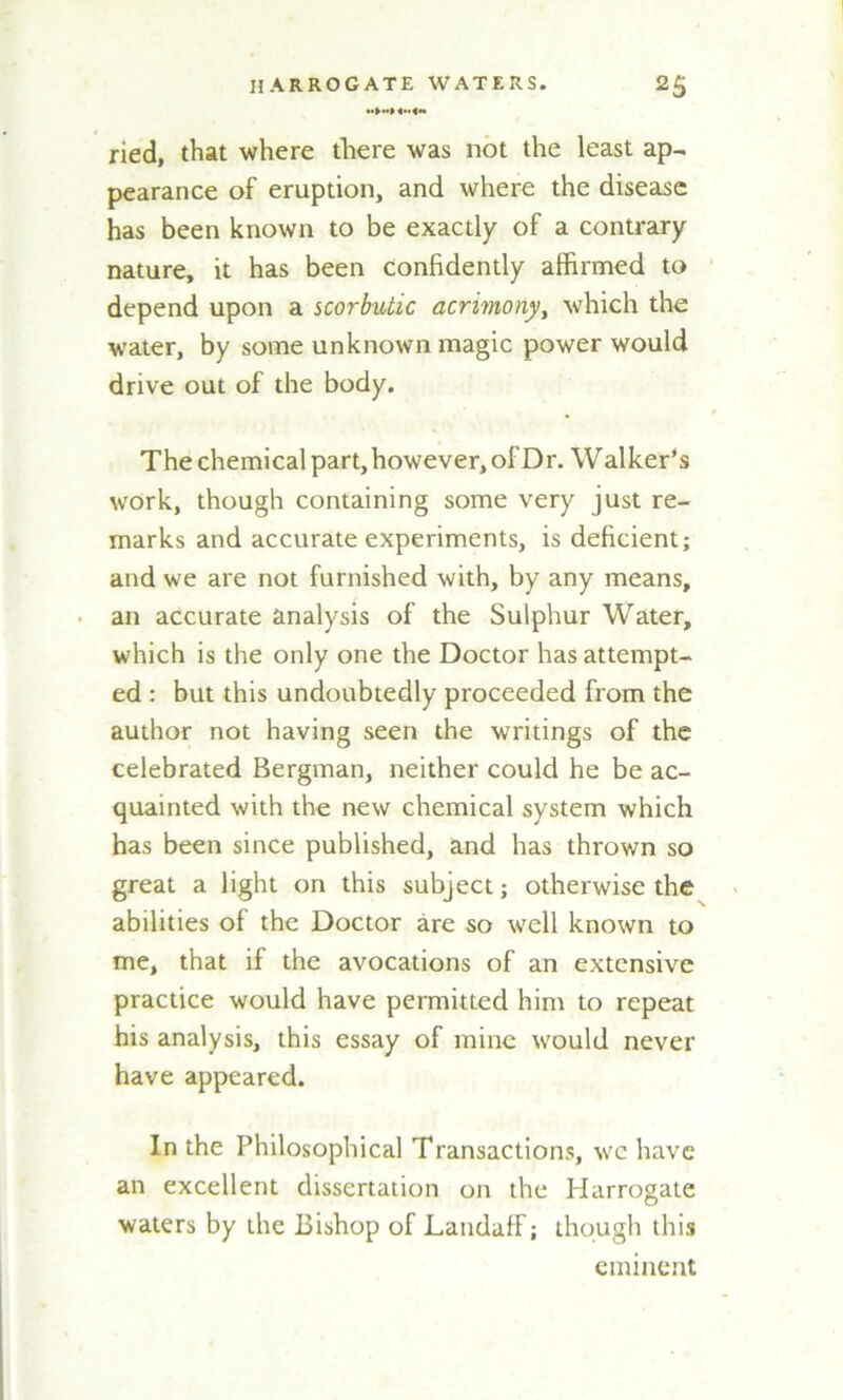 ried, that where there was not the least ap- pearance of eruption, and where the disease has been known to be exactly of a contrary nature, it has been confidently affirmed to depend upon a scorbutic acrimony, which the water, by some unknown magic power would drive out of the body. The chemical part, however, of Dr. Walker’s work, though containing some very just re- marks and accurate experiments, is deficient; and we are not furnished with, by any means, an accurate analysis of the Sulphur Water, which is the only one the Doctor has attempt- ed : but this undoubtedly proceeded from the author not having seen the writings of the celebrated Bergman, neither could he be ac- quainted with the new chemical system which has been since published, and has thrown so great a light on this subject; otherwise the abilities of the Doctor are so well known to me, that if the avocations of an extensive practice would have permitted him to repeat his analysis, this essay of mine would never have appeared. In the Philosophical Transactions, we have an excellent dissertation on the Harrogate waters by the Bishop of Landaff; though this eminent