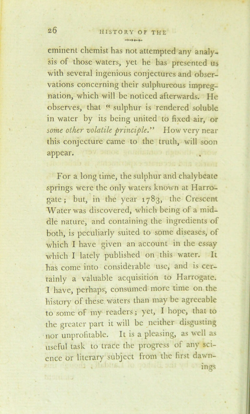 eminent chemist has not attempted any analy- sis of those waters, yet he has presented us with several ingenious conjectures and obser- vations concerning their sulphureous impreg- nation, which will be noticed afterwards. He observes, that “ sulphur is rendered soluble in water by its being united to fixed air, or some other volatile principle.** How very near this conjecture came to the truth, will soon appear. For a long time, the sulphur and chalybeate springs were the only waters known at Harro- gate ; but, in the year 1783, the Crescent Water was discovered, which being of a mid- dle nature, and containing the ingredients of both, is peculiarly suited to some diseases, of which I have given an account in the essay which I lately published on this water. It has come into considerable use, and is cer- tainly a valuable acquisition to Harrogate. I have, perhaps, consumed more time on the history of these waters than may be agreeable to some of my readers; yet, I hope, that to the greater part it will be neither disgusting nor unprofitable. It is a pleasing, as well as useful task to trace the progress of any sci- ence or literary subject from the first dawn- ing*