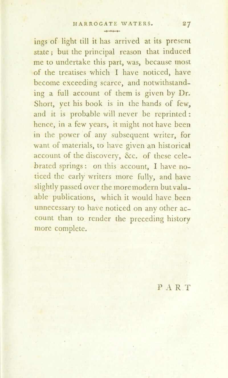 ings of liglit till it has arrived at its present state; but the principal reason that induced me to undertake this part, was, because most of the treatises which I have noticed, have become exceeding scarce, and notwithstand- ing a full account of them is given by Dr. Short, yet his book is in the hands of few, and it is probable will never be reprinted: hence, in a few years, it might not have been in the power of any subsequent writer, for want of materials, to have given an historical account of the discovery, &c. of these cele- brated springs: on this account, I have no- ticed the early writers more fully, and have slightly passed over the more modern but valu- able publications, which it would have been unnecessary to have noticed on any other ac- count than to render the preceding history more complete. P A R T