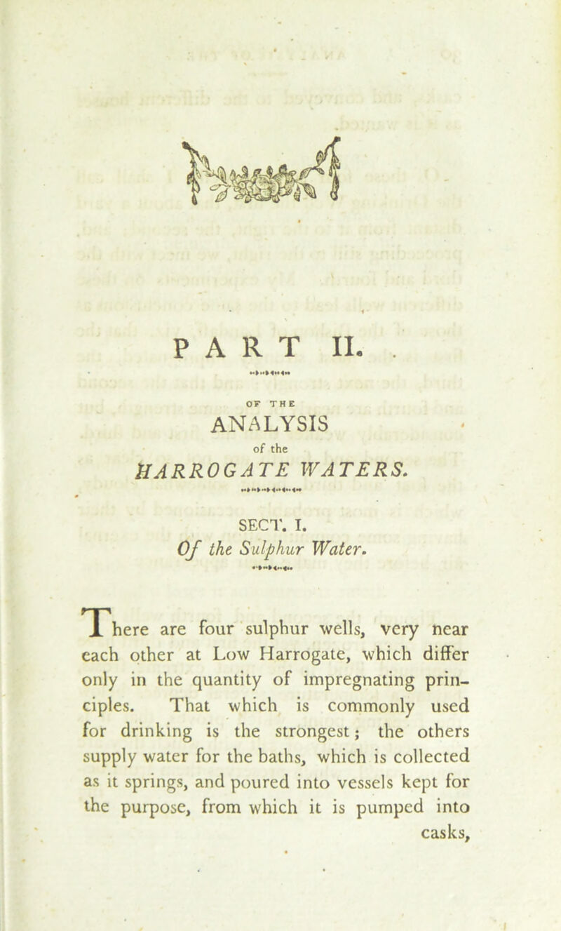 PART II. OF THE ANALYSIS of the HARROGATE WATERS. SECT. I. Of the Sulphur Water. There are four sulphur wells, very near each other at Low Harrogate, which differ only in the quantity of impregnating prin- ciples. That which is commonly used for drinking is the strongest; the others supply water for the baths, which is collected as it springs, and poured into vessels kept for the purpose, from which it is pumped into casks.
