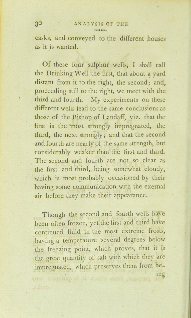 casks, and conveyed to the different houses as it is wanted. Of these four sulphur wells, I shall call the Drinking Well the first, that about a yard distant from it to the right, the second; and, proceeding still to the right, we meet with the third and fourth. My experiments on these different wells lead to the same conclusions as those of the Bishop of Landaff, viz. that the first is the most strongly impregnated, the third, the next strongly; and that the second and fourth are nearly of the same strength, but considerably weaker than the first and third. The second and fourth are not so clear as the first and third, being somewhat cloudy, which is most probably occasioned by their having some communication with the exernal air before they make their appearance. Though die second and fourth wells have been often frozen, yet the first and third have continued fluid in the most extreme frosts, having a temperature several degrees below the freezing point, which proves, that it is the great quantity of salt with which they arc impregnated, which preserves them from be-