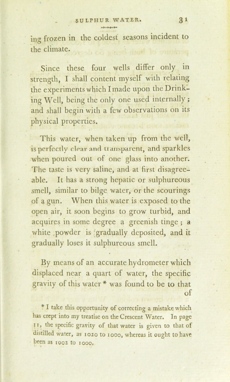 m»h»4»4n ing frozen in the coldest seasons incident to the climate. Since these four wells differ only in strength, I shall content myself with relating the experiments which I made upon the Drink- ing Well, being the only one used internally ; and shall begin with a few observations on its physical properties. This water, when taken up from the well, is perfectly clear and tiansparent, and sparkles when poured out of one glass into another. The taste is very saline, and at first disagree- able. It has a strong hepatic or sulphureous smell, similar to bilge water, or the scourings of a gun. When this water is exposed to the open air, it soon begins to grow turbid, and acquires in some degree a greenish tinge ; a white powder is gradually deposited, and it gradually loses it sulphureous smell. * t By means of an accurate hydrometer which displaced near a quart of water, the specific gravity of this water * was found to be to that of * I take this opportunity of correcting a mistake which has crept into my treatise on the Crescent Water. In page 11, the specific gravity of that water is given to that of distilled water, as 1020 to 1000, whereas it ought to have been as 1002 to 1000.