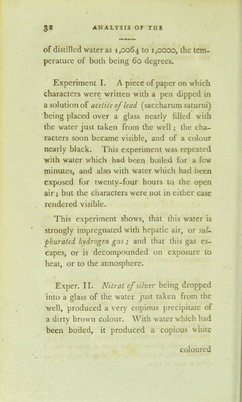 of distilled water as 1,0064 to ijOOOO, the tem- perature of both being 60 degrees. Experiment I. A piece of paper on which characters were written with a pen dipped in a solution of acetite of lead (saccharum saturni) being placed over a glass nearly filled with the water just taken from the well; the cha- racters soon became visible, and of a colour nearly black. This experiment was repeated with water which had been boiled for a few minutes, and also with water which had been exposed for twenty-four hours to. the open air; but the characters were not in either case rendered visible. This experiment shows, that this water is strongly impregnated with hepatic air, or sul- phurated hydrogen gas; and that this gas es- capes, or is decompounded on exposure to heat, or to the atmosphere. * Exper. II. Nitrat of silver being dropped into a glass of the water just taken from the well, produced a very copious precipitate of a dirty brown colour. With water which had been boiled, it produced a copious white coloured