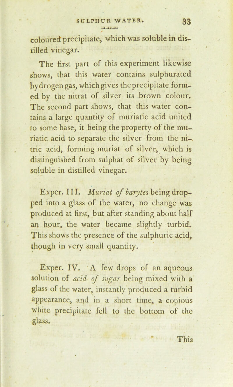 1 * coloured precipitate, which was soluble in dis- tilled vinegar. The first part of this experiment likewise shows, that this water contains sulphurated hydrogen gas, which gives the precipitate form- ed by the nitrat of silver its brown colour. The second part shows, that this water con- tains a large quantity of muriatic acid united to some base, it being the property of the mu- riatic acid to separate the silver from the ni- tric acid, forming muriat of silver, which is distinguished from sulphat of silver by being soluble in distilled vinegar. Exper. III. Muriat of barytes being drop- ped into a glass of the water, no change was produced at first, but after standing about half an hour, the water became slightly turbid. This shows the presence of the sulphuric acid, though in very small quantity. Exper. IV. A few drops of an aqueous solution of acid of sugar being mixed with a glass of the water, instantly produced a turbid appearance, and in a short time, a copious white precipitate fell to the bottom of the glass. This