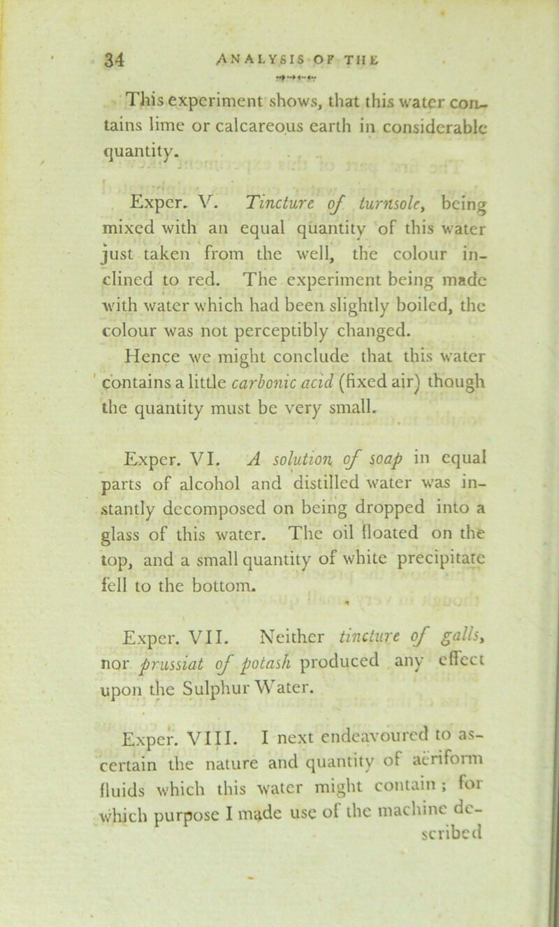 This experiment shows, that this water coru- tains lime or calcareous earth in considerable quantity. r . • * * i • Expcr. V. Tincture of turnsole, being mixed with an equal quantity of this water just taken from the well, the colour in- clined to red. The experiment being made with water which had been slightly boiled, the colour was not perceptibly changed. Hence we might conclude that this water contains a little carbonic acid, (fixed air) though the quantity must be very small. Exper. VI. A solution of soap in equal parts of alcohol and distilled water was in- stantly decomposed on being dropped into a glass of this water. The oil floated on the top, and a small quantity of white precipitate fell to the bottom. * Exper. VII. Neither tincture of galls, nor prussiat of potash produced any efleet upon the Sulphur Water. Exper. VIII. I next endeavoured to as- certain the nature and quantity of aeriform fluids which this water might contain ; foi which purpose I made use oi the machine de- scribed