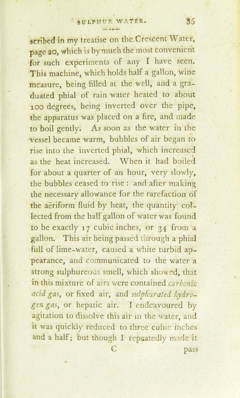 scribed in my treatise on the Crescent W- ater, page 20, which is by much the most convenient for such experiments of any I have seen. This machine, which holds half a gallon, wine measure, being filled at the well, and a gra- duated phial of rain water heated to about 100 degrees, being inverted over the pipe, the apparatus was placed on a fire, and made to boil gently. As soon as the water in the vessel became warm, bubbles of air began to rise into the inverted phial, which increased as the heat increased. When it had boiled for about a quarter of arx hour, very slowly, the bubbles ceased to rise : and after making the necessary allowance for the rarefaction of the aeriform fluid by heat, the quantity col- lected from the half gallon of water was found to be exactly 17 cubic inches, or 34 from a gallon. This air being passed through a phial full of lime-water, caused a white turbid ap- pearance, and communicated to the water a strong sulphureous smell, which showed, that in this mixture of airs were contained carbonic acid gas, or fixed air, and sulphurated hydro- gen gas, or hepatic air. I endeavoured by agitation to dissolve this air in the water, and it was quickly reduced to three cubic inches and a half; but though I repeatedly made it C pass