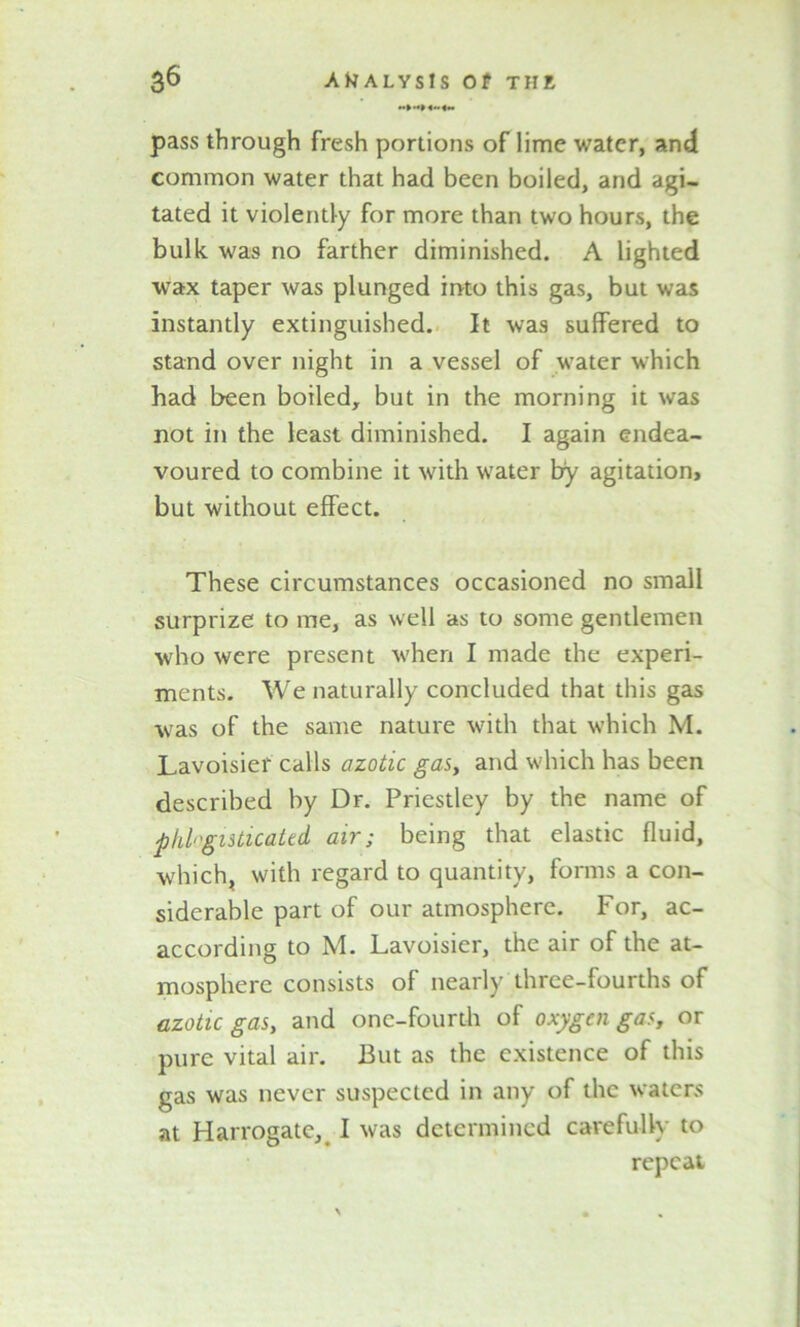 pass through fresh portions of lime water, and common water that had been boiled, and agi- tated it violently for more than two hours, the bulk was no farther diminished. A lighted wax taper was plunged into this gas, but was instantly extinguished. It was suffered to stand over night in a vessel of water which had been boiled, but in the morning it was not in the least diminished. I again endea- voured to combine it with water try agitation, but without effect. These circumstances occasioned no small surprize to me, as well as to some gentlemen who were present when I made the experi- ments. We naturally concluded that this gas was of the same nature with that which M. Lavoisier calls azotic gas, and which has been described by Dr. Priestley by the name of phlognticated air; being that elastic fluid, which, with regard to quantity, forms a con- siderable part of our atmosphere. For, ac- according to M. Lavoisier, the air of the at- mosphere consists of nearly three-fourths of azotic gas, and one-fourth of oxygen gas, or pure vital air. But as the existence of this gas was never suspected in any of the waters at Harrogate,# I was determined carefully to repeat