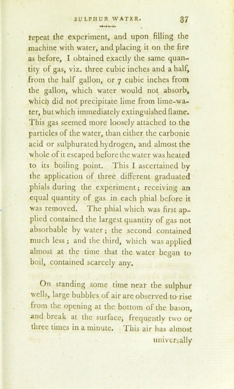 repeat the experiment, and upon filling the machine with water, and placing it on the fire as before, I obtained exactly the same quan- tity of gas, viz. three cubic inches and a half, from the half gallon, or 7 cubic inches from the gallon, which water would not absorb, which did nof precipitate lime from lime-wa- ter, but which immediately extinguished flame. This gas seemed more loosely attached to the particles of the water, than either the carbonic acid or sulphurated hydrogen, and almost the whole of it escaped before the water was heated to its boiling point. This I ascertained by the application of three different graduated phials during the experiment; receiving an equal quantity of gas in each phial before it was removed. The phial which was first ap- plied contained the largest quantity of gas not absorbable by Water; the second contained much less; and the third, which was applied almost at the time that the water began to boil, contained scarcely any. On standing some time neat the sulphur wells, large bubbles of air are observed to rise from the opening at the bottom of the bason, and break at the surface^ frequently two or three times in a minute. This air has almost universally