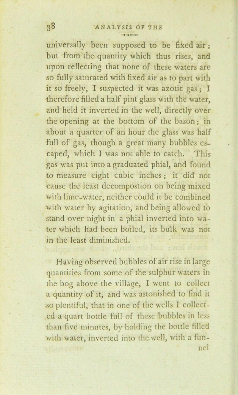 universally been supposed to be fixed air; but from the quantity which thus rises, and upon reflecting that none of these waters are so fully saturated with fixed air as to part with it so freely, I suspected it was azotic gas; I therefore filled a half pint glass with the wrater, and held it inverted in the well, directly over the opening at the bottom of the bason; in about a quarter of an hour the glass was half full of gas, though a great many bubbles es- caped, which I was not able to catch. This gas was put into a graduated phial, and found to measure eight cubic inches; it did not cause the least decompostion on being mixed with lime-water, neither could it be combined with water by agitation, and being allowed to stand over night in a phial inverted into wa- ter which had been boiled, its bulk was not in the least diminished. Having observed bubbles of air rise in large quantities from some of the sulphur waters in the bog above the village, I went to collect a quantity of it, and was astonished to find it so plentiful, that in one of the wells I collect- ed a quart bottle full of these bubbles in less than five minutes, by holding the bottle filled with water, inverted into the.well, with a fun- ■ * nel