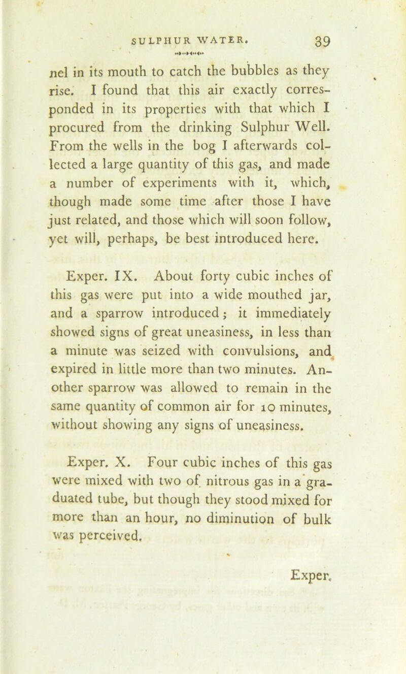 nel in its mouth to catch the bubbles as they rise. I found that this air exactly corres- ponded in its properties with that which I procured from the drinking Sulphur Well. From the wells in the bog I afterwards col- lected a large quantity of this gas, and made a number of experiments with it, which, though made some time after those I have just related, and those which will soon follow, yet will, perhaps, be best introduced here. Exper. IX. About forty cubic inches of this gas were put into a wide mouthed jar, and a sparrow introduced; it immediately showed signs of great uneasiness, in less than a minute was seized with convulsions, and expired in little more than two minutes. An- other sparrow was allowed to remain in the same quantity of common air for 10 minutes, without showing any signs of uneasiness. Exper. X. Four cubic inches of this gas were mixed with two of nitrous gas in a gra- duated tube, but though they stood mixed for more than an hour, no diminution of bulk was perceived. Exper.