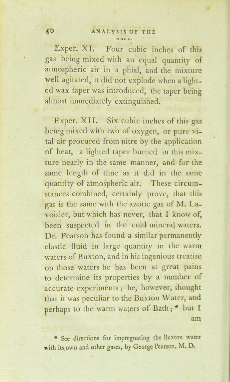 Exper. XI. Four cubic inches of this gas being mixed with an equal quantity of atmospheric air in a phial, and the mixture well agitated, it did not explode when alight- ed wax taper'was introduced, the taper being almost immediately extinguished. Exper. XII. Six cubic inches of this gas being mixed with two of oxygen, or pure vi- tal air procured from nitre by the application of heat, a lighted taper burned in this mix- ture nearly in the same manner, and for the same length of time as it did in the same quantity of atmospheric air. These circum- stances combined, certainly prove, that this gas is the same with the azotic gas of M. La- voisier, but which has never, that I know of, been suspected in the cold mineral waters. Dr. Pearson has found a similar permanently elastic fluid in large quantity in the warm waters of Buxton, and in his ingenious treatise on those waters he has been at great pains to determine its properties by a number of accurate experiments; he, however, thought that it was peculiar to the Buxton Water, and perhaps to the warm waters of Bath; * but I am * See directions for impregnating the Buxton water with its own and other gases, by George Pearson, M. D,