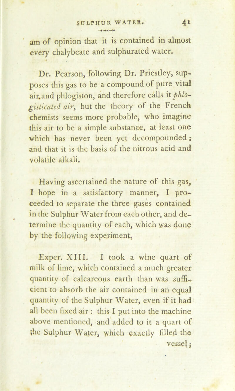 am of opinion that it is contained in almost every chalybeate and sulphurated water. < Dr. Pearson, following Dr. Priestley, sup- poses this gas to be a compound of pure vital air.and phlogiston, and therefore calls itphlo- gisticated air, but the theory of the French chemists seems more probable, who imagine this air to be a simple substance, at least one which has never been yet decompounded; and that it is the basis of the nitrous acid and volatile alkali. Having ascertained the nature of this gas, I hope in a satisfactory manner, I pro- ceeded to separate the three gases contained in the Sulphur Water from each other, and de- termine the quantity of each, which was done by the following experiment. Exper. XIII. I took a wine quart of milk of lime, which contained a much greater quantity of calcareous earth than was suffi- cient to absorb the air contained in an equal quantity of the Sulphur Water, even if it had all been fixed air : this I put into the machine above mentioned, and added to it a quart of the Sulphur Water, which exactly filled the vessel;
