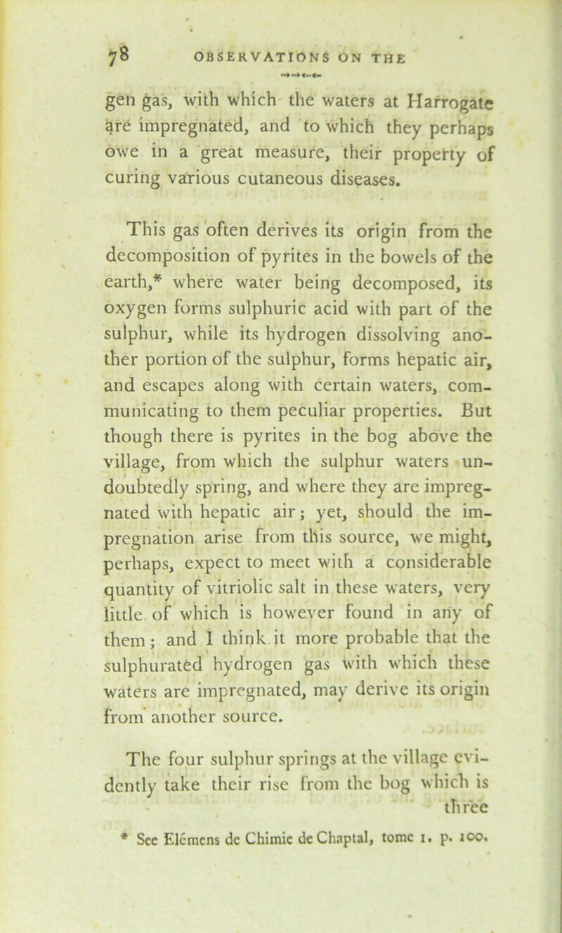 gen gas, with which the waters at Harrogate are impregnated, and to which they perhaps owe in a great measure, their property of curing various cutaneous diseases. This gas often derives its origin from the decomposition of pyrites in the bowels of the earth,* where water being decomposed, its oxygen forms sulphuric acid with part of the sulphur, while its hydrogen dissolving ano- ther portion of the sulphur, forms hepatic air, and escapes along with certain waters, com- municating to them peculiar properties. But though there is pyrites in the bog above the village, from which the sulphur waters un- doubtedly spring, and where they are impreg- nated with hepatic air; yet, should the im- pregnation arise from this source, we might, perhaps, expect to meet with a considerable quantity of vitriolic salt in these waters, very little of which is however found in any of them; and I think it more probable that the sulphurated hydrogen gas with which these waters are impregnated, may derive its origin m , A , from another source. The four sulphur springs at the village evi- dently take their rise from the bog which is three