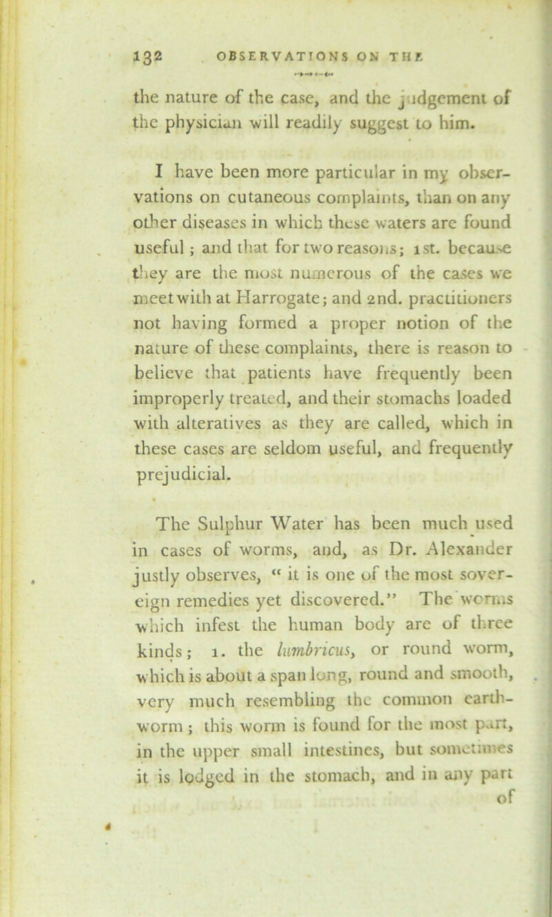 • 4-<.« the nature of the case, and the j idgement of the physician -will readily suggest to him. I have been more particular in my obser- vations on cutaneous complaints, than on any other diseases in which these waters arc found useful; and that for two reasons; 1st. because they are the most numerous of the cases we meet with at Harrogate; and 2nd. practitioners not having formed a proper notion of the nature of these complaints, there is reason to believe that patients have frequently been improperly treated, and their stomachs loaded with alteratives as they are called, which in these cases are seldom useful, and frequently prejudicial. • The Sulphur Water has been much used in cases of worms, and, as Dr. Alexander justly observes, “ it is one of the most sover- eign remedies yet discovered.” The worms which infest the human body are of three kinds; 1. the lumbricus, or round worm, w hich is about a span long, round and smooth, very much resembling the common earth- worm ; this worm is found for the most put, in the upper small intestines, but sometimes it is lodged in the stomach, and in any part of 4